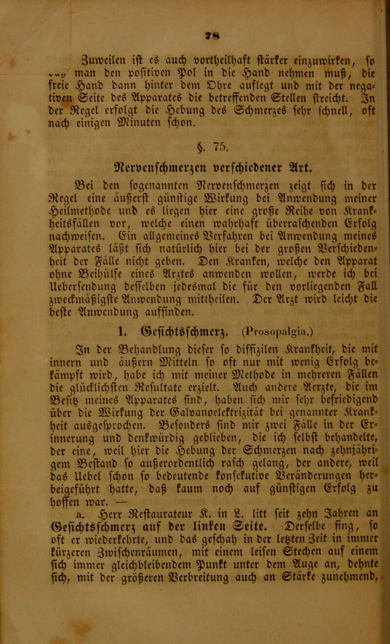 Buroeilen ift cg auch »ortheill)aft ftärfcr cinjutvirfcn, fo v»p man ben pofttiocn $>ol in bic dpanb nehmen muß, bie freie $anb bann t)intcr bem !Dl)ve auflcgt unb mit ber ncga= tioen ©eite beg $lpparatcg bie betreffenben ©teilen ftrcid)t. Sn 95ei ben fogenannten fJ?cmnfd)mcrjcn jeigt fiel) in ber Siegel eine außerft günftige SBirfung bei Slnrocnbung meinet ^)eilmetl)obe unb cg liegen hi£r fine große 3teihe non &ranf= beitgfaßen »er, roclchc einen mal)rl)aft überrafdjenben Erfolg nad)roeifcn. Gin allgemcincg Verfahren bei ^Inroenbung meincg Slpparatcg läßt fidfc) natürlich tnfr bei ber großen 5Bcrfd)icben= l)cit ber $ällc nicht geben, £)cn ÄranEen, roclchc ben Apparat ohne SBcilmlfe cincg ?lr^teg anroenben rootlcn, roerbe ich bei Ucbcrfcnbung beffclbcn jebegmal bie für ben »orlicgenben Satt jroccfmäßigfte ?lnrocnbitng mittl)cilen. T>cx ?lrjt roirb lcid;t bie befte Slnrocnbung auffinben. Sn ber 93cl)anblung biefer fo biffijilen ilranf^cit, bie mit innern unb äußern Mitteln fo oft nur mit menig Grfolg be= färnpft roirb, l)abe id) mit meiner SOJcttyobe in mehreren fallen bie glücfltd)ffcn Stcfultatc crjiclt. 5lud) anbere s2lcrjte, bic im S3eftlj meincg $lpparatcg finb, haben fM) mir fcljr befriebigenb über bie SBirfung ber ©alöanoelcEtrijität bei genannter Äranf= heit auggefprochen. SSefonberg finb mir jroci galle in ber Gr= inncrung unb benfroürbig geblieben, bie id) fclbft bcbanbclte, ber eine, roeil l)icr bie Hebung ber ©chmerjen nach jc^njä^ri= gern S3eftanb fo außerorbcntlid) rafd) gelang, ber anbere, roeil bag Ucbel fdt)on fo bebeutenbe EonfeEutiüc fÖeranbcrungcn hcrs beigeführt tjatte, baß Eaum noch auf günftigen Grfolg ju hoffen roar. — a. .£crr Sftcfiaurateur in S. litt feit jehn Sahnen an ©eftdjtsfchmcrj auf ber linfen ©eite. Dcrfclbc fing, fo oft er roicberfebrte, unb bag gefdhal) in ber lebten Beit in immer Fiir$crcn Brotfchcnräumcn, mit einem leifen ©tecfjen auf einem ftdh immer gleidjblcibcnbem ^unEt unter bem ?lugc an, bchnte ftd), mit ber größeren föerbreitung auch an @täx(e juncljmcnb, • §. 75. Slerbenfchmerjen betfdffcbener 2lrt. 1. ©eft^töf^merj. (Prosopalgia.)