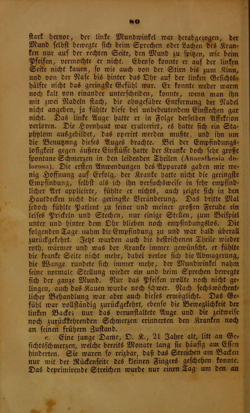 ftarf t)erüor, bcr tinfc Sftunbminfel mar h^abge^ogcn, ber SÄunb fclbjl bemcgtc ftch beim ©prcchcn ober £ad)en beg &ran= !en nur auf ber rechten ©eite, ben 9ttunb ju fpifjen, mie beim pfeifen, vermochte er nicht. Ebenfo fonnte er auf ber linfen ©eite nicht faucn, fo mie aud) non ber ©tim big jum .ftittn, unb von bcr 91afe big hinter bag Dlfr auf ber tinfen ©eftd)tg= hälfte nicht bag gcritigfie ©cfül)l mar. Er fonnte meber marm nod) fatt von einanber unterfcheiben, fonnte, menn man ihn mit jrcci Dtabeln flachr bic ohngefähre Entfernung ber «Rabel nicht angeben, ja fühlte biefe bei unbebeutenbent Einfachen gar nid)t. Sag linfe Qluge hatte et in $olge berfelben 5lffeftion verloren. Die Hornhaut mar etulccrirt, eg hatte ftch ein @ta= phplont auggebitbet, bag operirt merben muhte, unb ihn um bie 33enu£nng biefeg ?lugeg_ brachte. S3ei bcr Empftnbungg* lojigfcit gegen äufere Einflü||c hatte ber jlranfe hoch fepr grofje fpontane @d)merjen in ben leibenben Speilen (Anaesthesia do- lorosa). Sic crflen 3lnmenbungen beg $lpparatg gaben mir me* nig Hoffnung auf Erfolg, ber Äranfc patte nicht bic geringste Empfmbung, felbfi: a(g ich ihn vcrfttd)gmcife in fepr entpfttib* ltd)er 5lrt applicirte, fühlte er nid)tg, aud) jeigte ftd) in ben .ipautbccfen nicht bie gcringfa Söeränbcrung. Sag britte 2Jtal jebod) fühlte Patient ^u feiner unb meiner großen greube ein leifeg ^riefeln unb ©tcd)cn, nur einige ©teilen, junt SScifpiel unter unb hinter bent Dl)f blieben noch empftnbungglog. Sie folgenben Sage nahm bic Empftnbung ju unb mar balb überall jurücfgcfchrt. Scfct mürben auch bie betriebenen Sheilc micber rotl), mär nt er unb mag ber Atranfe immer gcmünfd)t, er fühlte bic fran.Cc ©eite nicht mehr, babei verlor ftd) bic Slbntagcrung, bie Söange runhetc ftch immer mehr, ber 9J?unbmt’nfel nahm feine normale ©tettung mieber ein unb beim ©prcchcn bemegte ftd) bcr ganje ü&tunb. 9lur bag pfeifen moHtc noch nicht ge* lingen, auch bag Äauen mürbe noch fd)mer. 9?ach fech3möd)cnt* lid)cr S3et)anblung mar aber auch biefeg ermöglicht. Sag ®e= fühl mar voHfanbig jurüefgefehrt, cbettfo bie S3emeglid)fcit ber linfen S3acfe> nur bag vcrunfadtcte «»luge unb bie jeifmeife noch jurüeffehrenbett ©ehnterjen erinnerten ben Äranfen nodh an feinen frühem Suftanb. c. Eine junge Same, 0. Ä., 21 3al)re alt, litt an @e= ftchtgfchmerjen, melchc bereite SDtonate lang fte ^äuftg am EfTctt hittberten. ©ie maren fo reijbar, bafj bag ©trcid)cn am 23acfm nur mit ber Siücfcnfcitc beg deinen gingerg gefd)d)en fonnte. Sag beprintirenbe ©treiepen mürbe nur einen Sag unt ben an