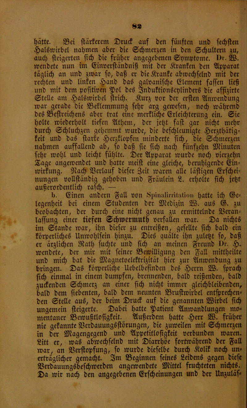 8» hätte. S3ci ftärferem Srucf auf ben fünften unb fechften .IpalSmirbcl nahmen aber bic ©chnter^en in ben ©futtern $u, auch steigerten fid) bie früher angegebenen ©pmptome. Dr. SB. menbete nun im (Einoerftänbnifi mit ber Äranfen ben Slpparat täglich an unb $mar fo, bafj er bic Äranfe abwcchfelnb mit ber rechten unb tinfen fpanb baS galoanifche Element fajfen lieft unb mit bem pofitioen $pol beS SnbuftionScplinberS bie afftjirte ©teile am fpalSmirbcl ftrid). Äurj üor ber erften SInmenbung mar gcrabe bic S5eflentmung fet)r arg gemefen, noch mährenb beS S3cflreit^enö aber trat eine merfliche (Erleichterung ein. ©ie tjolte mieberholt tiefen Sltl)em, ber jel^t faffc gar nicf)t mehr burch ©chtuchjen gehemmt mürbe, bic befchlcun'igte ^erjthätig* feit unb baS ftarfc ^erjflopfcn minbertc ftch, bie ©chmerjen nahmen auffalienb ab, fo baß fte ftch nach fünfjet;n SDtinuten fehr mol)l unb leicht fühlte. Ser Apparat mürbe nodh üierjehn Sage angemenbet unb hotte meift eine gleiche, berul)igenbe (Ein= mirfung. Stach Verlauf biefer Seit maren alle läftigen (Erfd&ei= nungen oollftänbig gehoben unb gräulcin S. erholte ftch ic^t aufierorbentlich rafch- — b. (Einen anbern ^att öon Spinalimtation hotte ich ®c= legenheit bei einem ©tubenten ber SJtebijin 2B. auS ®. ju beobachten, ber burch eine nicht genau ju crmittelnbc §ßeran= laffung einer tiefen ©ehwermuth »erfüllen mar. Sa nichts im ©tanbe mar, ihn biefer §u entreißen, gefeilte ftch halb ein förpcrlichcS Unmohlfein hinjn. SieS quälte ihn ^ulefjt fo, baft er ärjltchen Stath fuchtc unb ftch an meinen g-rcunb Dr. Sq. menbete, ber mir mit feiner S5emiEigung ben gaU mitthciltc unb midh bat bie 3)tagnctoelcftrijität hier jur Slnmenbung ju bringen. SaS förperliche Uebelbeftnben beS fjerrn SB. fprach ftdh einmal in einem buntpfen, brennenben, halb teifjenben, halb ^uefenben ©chmcrj an einer ftch nicht immer gleichbleibenbett, bolb bem Siebenten, halb bem neunten S3ruftmirbcl entfprechen* ben ©teile auS, ber beim Srucf auf bie genannten SBirbcl ftch ungemein fteigerte. Sabci hotte fPatient Slnmanblungcit mo= mentaner 33emu£tloftgfeit. Slufjerbem hotte £err 2B. früher nie gefonnte SSerbauungSfiorungen, bie jumeilett mit ©chmerjen in ber SJtogengegenb unb Blppetitlofigfeit »erbunben maren. Sitt er, maS abmcchfelnb mit Siatrhöe fortmährenb ber 2raU mar, an Sßerftopfung, fo mürbe bicfelbc burch Äoli! noch un= erträglicher gemacht. Snt beginnen feines Bcibcnö gegen biefe 93etbauungSbefcf) werben angemenbefe Spittel fruchteten nichts. Sa mir nach ben angegebenen (Erfchcinungen unb bet Unjuläf»