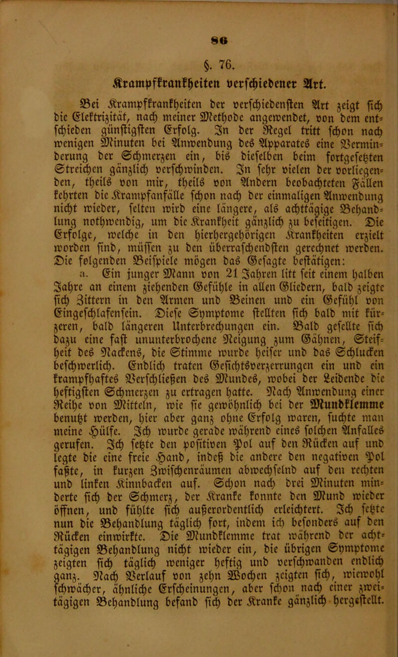 90 §. 76. ^rampffraitf^citcn ticrfc^icbencr 2lrt. ©et Krampfkranfljeitcn bcr ücrfd)tcfc>enften 5lrt jeigt ftch btc ©lektrijität, nach meiner 2J?ett;obc angemenbet, oon bcm ent= [trieben günftigften ©rfolg. Sn ber Siegel tritt fd)on nad) »wenigen üDtinuten bei Qlnmenbung beö Apparates eine ©ermin* berung bcr ©chnterjett ein, bis bicfelben beim fortgefefcten ©treiben gänjlid) ncrfdnninbcn. Sn fchr oielen ber oorliegen= ben, tljeilg non mir, theilö non Qlnbern beobachteten fallen kehrten bic Krampfanfalle fchon nach ber einmaligen Slnmenbung nicht mieber, feiten mirb eine längere, alö achttägige ©ef)anb* lung nothmenbig, um bic Krankheit gänjlich ju beseitigen. Sie Erfolge, meldje in ben hic^ergebörtgen Krankheiten erjielt morben ftnb, muffen ju ben überrafdjcnbftcn gerechnet merben. Sic felgenben ©cifpielc mögen baö ©efagte betätigen: a. ©in junger ©tann non 21 Suhlen litt feit einem halben Sahrc an einem jieljenben ©efühle in aEen ©liebem, halb jeigfc ftd) Sittern in ben Firmen unb ©einen unb ein ©efühl non ©ingefd)lafcnfciti. Siefe ©pttiptome fkcEten ftch halb mit kitr-- jeren, halb längeren Unterbrechungen ein. ©alb gefeilte ftd) baju eine faft ununterbrochene Steigung jum ©ähnen, ©teif= heit bcö Zackens, bic ©timme mürbe heifer unb bat? ©drucken befchmerlid). ©nblidj traten ©eftchtSncrjerrungcn ein unb ein krampfhafte^ ©erfchliefjen beS ©tunbeS, mobei ber Seibenbe bic heftigften ©djntcrjcn $u ertragen hatte. üftad) 2lnmenbung einer Sfteihe oon Mitteln, mie fte gewöhnlich bei ber SJtunbklemme benu^t merben, l)tcr aber ganj ol)ne ©rfolg maren, fuchte man meine $ülfe. Sch »nurbc gerabe mäljrenb eines foldhen SlnfaEeS gerufen. Sch fefctc ben pofitinen fPol auf ben Stücken auf unb legte bic eine freie £attb, inbeß bic anberc ben negativen ^>ol faßte, in kurzen 3n>ifd)enräunten abmcchfelnb auf ben rechten unb linken Kinnbacken auf. ©d)on nad) brei Minuten tnin= bertc ftch ber ©djnterj, ber Kranke konnte ben 2Jtunb micbcr öffnen, unb fühlte ftch außerordentlich erleichtert. Sch fefcte nun bic ©ehanblung täglich fort, inbent ich bcfonberS auf ben Lücken einmirkfe. Sie ©htnbklcmmc trat mährenb bcr acht= tägigen ©ehanblung nicht mieber ein, bie übrigen ©pmptome zeigten ftch täglich meniger heftig unb »erfdhmanben enblid) ganj. «Rach ©erlauf non jeßn 2Bod)cn jeigten ftch, wiewohl fd)mäd)cr, ähnliche ©rfdjcinuttgcn, aber fdjon nad) einer (^mei= tägigen ©ehanblung befanb ftd) bcr Kranke gättjlid) f)crg«ftcEt.