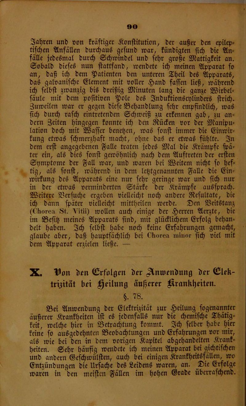 Sagten unb von fräftigcr Jlonftitution, ber auf er ben epilep* tifdfen Einfällen burefaug gefunb mar, fiinbigten fief bte 5ln= fäße jebegmal burd) ©cfminbcl unb fefr grofe SDtattigfeit an. @obalb btcfcö nun ftattfanb, menbete id) meinen Apparat fo an, baf id) bem Patienten ben unteren £f)eil beg ?lpparatg, bag galoanifcfc Element mit »öfter .ipanb faffen lief, mäfrenb id) felbffc jmanjig big breifig Minuten lang bie ganje 2Birbel= faule mit bem pofttioen $})olc beg Snbuftiongcplinberg ftrief). Bumcilen mar er gegen biefe S3efanblung fcftr empftnblid), mag ft cf) burd) rafd) eintretenben ©cfmeif ju ernennen gab, ju an= bern Beiten hingegen fonnte id) ben hülfen »or ber üDtanipu* lation bod) mit SBaffcr benc^cn, mag fonft immer bie ©inmir= fung etmag fefmer^faft ntad)t, ofne bag er etmag fiiflte. Sn bem erft angegebenen gafte traten jebeg SDtal bie Ärämpfe fpä= ter ein, alg bieg fonft gemöfnlid) naef bern Auftreten ber erften ©pntptome ber §ad mar, unb maren bei SBeitem nieft fo fef= tig, alg fonft, mäfrcnb in bem letztgenannten §aftc bie ©in* mirfung beg ?lpparatg eine nur fefr geringe mar unb ftd) nur in ber etmag »ertninberten ©teirfe ber Krämpfe augfprad). SÜBeiterc Sßerfudt)c ergeben meftcid)t nod) anbere SRefultatc, bie id) bann fpäter mefteieft mittl)cilcn merbc. Den SSeitgtanj (Chorea St. Vitii) moften auch einige ber ^erren Slerjte, bie im 33cftfz rneincg SIpparatg ftnb, mit glücflid)ent ©rfolg befam beit faben. Sd) feibft fabe nod) feine ©rfafjrungcn gemalt, glaube aber, baf f)auptfäd)lid) bei Chorea minor fid) mel mit bem Apparat erzielen liefe. — X. Von ton (ßrfolgon bor JXmttoniiung ber <£kk- trt3ität bti jjnlung äußrer ^rankljeiteit. §• 78. S5ei 'ülnmenbung ber ©leftrijität jur Teilung fogenannfer äuferer Äranffeiten ift eg jebenfaftg nur bie d)etnifd)c £f)ätig= feit, melcfe fier in §3etrad)tung fommt. 3d) felbcr fabc f)ier feine fo auggebefnten ^Beobachtungen unb ©rfafrungen oor mir, alg mic bei ben in bem »origen Kapitel abgcfanbeltcn Äranf= feiten, ©efr fäuftg menbctc icf meinen Qlpparat bei gieftifefen unb anbern ©efd) mülften, aud) bei einigen jfranff eitgfaften, mo ©ntjünbungen bie Urfacfe beg Scibcng maren, an. £>ie ©rfolgc maren in ben meiften gälten im fofen ©rabe iiberrafefenb.