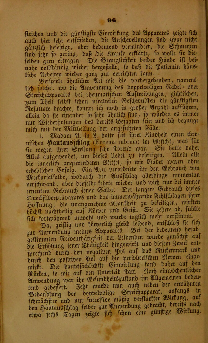 »6 ftricfyen unb bic günjtigfie ©inmirfung bc$ Apparate^ geigte ftd) auch l)ter fct)r entstehen, btc Aufhellungen finb gmar nicht gänglicf) beseitigt, aber bebcutenb oerminbert, bic ©cbmergen finb ie£t fo gering, baff ,bie Stranfc erklärte, fo mollc ftc bie= felben gern ertragen» Sic 3$emeglicb?eit beiber £änbe ift bci= nabe »oüftänbig lieber ^crgcffcettt, fo baji bic Patientin t)äuö= lidbyc Arbeiten lieber gang gut »errichten fann. 93eifpiele ähnlicher Art mie bie oort>crgei)cnben, nament= lieb foldbe, mo bic Anmenbung beS boppelpoligen 9Zabcl = ober ©trcicbapparateS bei rl)cuntatifcbcn Auftreibungen,- gichtigen, •gum Sbcit felbjl febon »eraltctcii ©efebmülften bie günfligften «Refultate braute, fönnte icb noch in großer' Angabt auffübren, allein ba fic einanber fo febr ähnlich finb, fo mürben e$ immer nur 2Bicberbotungcn be$ bereite ©efagten fein unb icb begnüge mich mit ber TOtbeilung ber angeführten gälte. i. «Dtabarn A. in £. batte fett ihrer -ftinbbcit einen cbro= nifdtjen f>autau$f<hlag (Eccema rubrum) im ©efid)t, roaS für fte megen ihrer ©tctlung fel)r ftörenb mar. @ie batte baber Alle» aufgemenbet, um bicfcS Ucbel gu befeitigen. Allem alle bic innerlidb angemenbeten SDtittel, fo rf>ic SSaber maren ohne erheblichen Erfolg, ©in Argt »erorbnctc ihr ben ©ebraueb »on SKerfuriatfalbe, mobureb ber AuSfhg atlerbingö momentan »erfebmanb, aber berfelbc M)rte mieber unb mich nur bet immer erneutem ©ebraueb jener ©albe. Ser längere ©ebraueb bteieS SuecfftlberpräparateS unb ba$ immermäbrenbe geblfcblagen ihrer Hoffnung, bie unangenehme -Äranfbcit gu befeitigen, roirften böchft nadbtbeilig auf Jtörpcr unb ©cifE ©ie gehrte ab, fühlte ftdb fortmäbrcnb unmobl unb mürbe täglich mehr »erfhmmt. Sa, geizig unb förperlidb gtcidb leibenb, entfcblof ftc ftdb gur Anmenbung meineö Apparate^ S5ei ber bebeutenb herab- aeftimmten SRcmntbätigfeit ber Setbcnben mürbe gunadbn auf bic ©rhohung jener Shätigfcit bingemirft unb btefent 3n>e<f cnt= foredhenb burdb ben negativen fPot auf bac> Stucfcnmarf .unb bur* ben pofttmen $ot auf bie peripberifeben Heroen etngc= mirft. Sie h^tfächlichfbe ©inmitfung fanb baber auf ben SflitcEen fo mie auf ben Unterleib ffcatt. 9?adb etnmodbentltdber Anmenbung mar ihr ©efunbbeitSguftanb im Allgemeinen bebem tenb gebeffert. Sefct mürbe nun auch neben b« «mahnten SBehattblung ber boppelpoltge „f1tretchöpparat, anfangs tn fchmächflet^unb nur fucceffmc maftg oerflarftcr ptrjung, au, ben ^autaudfchlag felbcr gut Anmenbung gebracht, berettf ach etnm fccb$ Sagen geigte ftdb febon eine gunfltge SBtrfung.