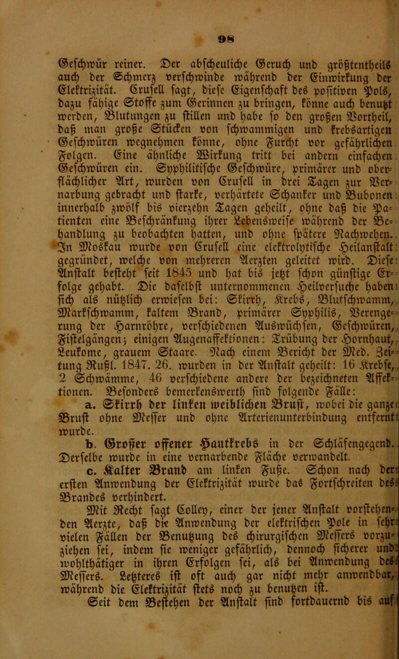 »N ©efchmür reiner. Ser abfcheuliche ©eruch unb gröfjtcnthcilß aud) ber Schmer^ »erfchminbe mährenb ber ©inmirfung ber ©leftrijität. ©rufetl fagt, bicfc ©igcnfchaft beß pofttioen *$)olß, baju fähige Stoffe jum ©erinnen ju bringen, fönne auch benufct merbcn, Blutungen ju füllen unb habe fo ben gtofjcn Bortheil, baff man grofje ©tiicfcn »on fchmantmigen unb frebßartigen ©efchmütcn mcgnehmen fönne, ohne gurd)t »ot gcfährlidhen golgen. ©ine ähnliche 2Birfung tritt bei anbcni einfachen ©cfchmitren ein. ©pphilitifche ©efchmüre, primärer unb obcr= fläd)lid£)er 2lrt, mürben »on ©rufeil in brei Sagen ,^ur 9Scr= narbung gebracht unb ffatfe, »erhärtete ©dhanfer unb Bubonen innerhalb jmölf biß »ierjeljn Sagen geheilt, ol)nc baf? bie ^>a= tienten eine Bcfchränfung ihrer Äebenßweife mäl)rcnb ber Be= hanblung $u beobachten hatten, unb ohne fpätcre Bachmchen. Sn SJJtoßfau mürbe »on ©rufeil eine eleftrolptifche ^jeilanflalt gegrünbet, mcldhc »on mehreren 2lerjten geleitet mirb. Sicfe: 3tnftalt begeht feit 1845 unb l)flt hi» je£t fchon günflige ©r= folge gehabt Sic bafclbft unternommenen ^>eil»erfuche höhen: fttf) alß nü^lid) ermiefen bei: ©firrh, Ärcbß, Blutfcf)mamm, SJtarffchmantm, faltem Branb, primärer ©pphiliß, Berenge= rung ber Harnröhre, »erfchiebenen 5lußmüd)fen, ©efchwiircn, giffelgängen; einigen Slugcnaffeftionen: Srübung ber Sornhaut, Seufome, grauem ©taare. Bach einem Bericht ber Bleb. 3ei=; tung 3lu|I. 1847. 26. mürben in ber Slnffalt geheilt: 16 Ärebfe, 2 ©chmämtne, 46 »erfcf)iebcne anbere ber bejeid^neten §lffef= tionen. Befonbetß bemerfenßmertl) ftnb folgenbc gäHc: a. ©firrh hot linfctt weiblichen Brufi, mobei bie ganjec Bruft ohne Bleffcr unb ohne Slrtcrienunterbinbung entfernt: mürbe. b. ©rofjer offener 4>autfrcb3 in ber ©chläfcngcgcnb. Serfelbe mürbe in eine »ernarbenbe gläche »crmanbclt. c. Äalter Branb am linfen gufjc. ©chon nach bfr: erffcen $lnmenbung ber ©leftrijitäf mürbe baß gortfcf)reitcn beß: Branbeß »erhinbert. Blit Siecht fagt ©oUep, einer bet jener Slnflalt »orftehem ben 5lerjte, baff bie 5lnmenbung ber eleftrifchcn ^ole in fchr: vielen gälten ber Benufcung beß chirurgifd)cn üDte||erß »orju« jichen fei, inbem fte meniger gefährlich, bcnnoch fidlerer unb: mohlthätiger in ihren ©rfolgen fei, alß bei Slnmcnbung beß: SDtefferß. Sc^tercö ift oft auch g<n nicht mehr anmenbbar, währenb bie ©leftrijität ftetß nodh ju benufeen iji. ©eit bem Befleißen ber Slnftalf ftnb fortbauernb biß auf