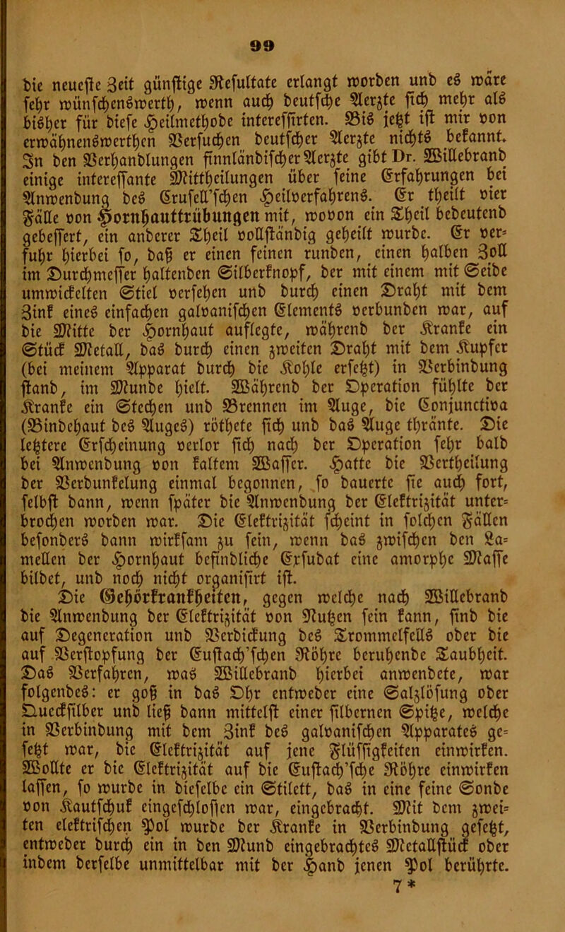 tue neuere Beit günfitge 3tefultate erlangt morben unb e$ wäre fcl)r münfchenSmerth, »nenn auch beutföe 5lerjte ftch mehr als bi^er für biefe £eilmethobe intereffirten. S3i$ jefct ijt mir »on ermäfmenSmcrthcn SSerfucf)cn beutfeher Slerjte nichts befannt Sn ben SSerhanblungen ftnnlänbifcher Sichte gibtDr. SBiUebranb einige intereffante Sftittljcilungen über feine 6rfat)rungen bei 5lnmenbung beS (SrufcU’f^en £eil»>erfahrenS. dr tl)eilt nier $äUe non fmrnhauttrübungen mit, monon ein S£l)etl bebeutenb gebeffert, ein anbercr Sl)cil ooUjtänbig geteilt mürbe. dr ner= fu^r hierbei fo, baf er einen feinen runben, einen halben Bott im Ourchmeffer haltenben ©ilberfnopf, ber mit einem mit ©eibe ummicfclten ©tiel oerfehen unb burch einen Oraht mit bem Bin! eines einfachen galoanifchcn Elements oerbunben mar, auf bie 2flitte ber |>ornhaut auflegtc, mährenb ber Äranfe ein ©tücf Metall, baS burch einen gmeiten Oraht mit bem Tupfer (bei meinem Apparat burch bie Jtol)le erfe^t) in Söerbinbung ftanb, im üDtunbe hielt. 2Bäl)rcnb ber Operation fühlte ber Äranfe ein ©fedhen unb 33rennen im 5luge, bie donjunctioa (£3inbcl)aut beS 5lugcS) röthete ftd^ unb baö ?luge tl)rante. Oie le^tere drfdheinung nerlor ftd; nadh ber Operation fel)r halb bei 5ln»ncnbung non falten» SBaffcr. ^)atte bie SScrthetlung ber SScrbunfelung einmal begonnen, fo bauerte fte auch fort, felbft bann, menn fpciter bie Qlnmenbung ber dleftrijität unter= brodhen morben mar. Oie dleftrijität fdheint in folchen fällen befonberö bann mirffam $u fein, menn baS jmifdhcn ben £a= mellen ber Hornhaut beftnblidhe d;rfubat eine amorphe SDtaffe bilbet, unb nod; nicht organijtrt ift. Oie ©ehörfranfhetfen, gegen mclche nach Söißcbranb bie 5lnmenbung ber ßteftri^ität non ÜRuhcn fein fann, ftnb bie auf Oegcncration unb sßerbiefung beS SrommelfcUS ober bie auf SSerftopfung ber dujtach’fchen SRöhrc beruhenbe Taubheit. OaS Verfahren, maS ÜBMEcbranb h^1'^ anmenbete, mar folgenbeS: er gof in baS Df)* entmeber eine ©aljlöfung ober Ouccfftlber unb lief bann mittelft einer filbernen ©pijse, meldhc in SScrbinbung mit bem Bin! bcS galoanifdhen SlpparatcS ge= fe£t mar, bie dleftrijität auf jene $lüfftgfciten einmirfen. SBoUte er bie dleftrijität auf bie duftach’fd)e 3iöhre einmirfen lafen, fo mürbe in biefelbc ein ©tilett, baS in eine feine ©onbe non ilautfchuf cingcfd)lofien mar, eingebracht. SDtit ben» jmet= ten eleftrifd;en ^3ol mürbe ber jtranfe in Sßerbinbung gefegt, entmeber burd) ein in ben Sltunb eingebradhteS ÜJJtctaUjtücf ober inbem berfelbe unmittelbar mit ber .ipanb jenen $Pol berührte. 7*