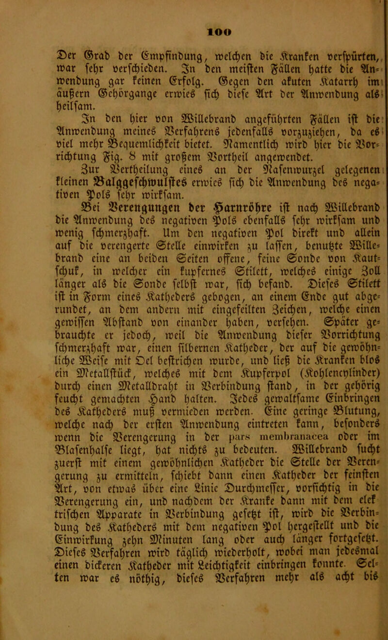 lOO Ser ©rab bcr ©mpftnbung, welchen feie ÄranEen »erkürten, war fehr verfchicben. Sn ben meinen h<dte bie 9ln= wenbung gar feinen ©rfolg. ©egen ben afuten .Katarrh im äußern ©chörgange erwieS ftd> biefe ?trt ber Slnwenbung alS; heilfam. Sn ben l)ier non SBiUcbranb angeführten Ratten ift bie 9lnwenbung meinet Verfahrens {ebenfalls vorjujiehcn, ba eS viel mehr Vequcmlichfcit bietet. Namentlich wirb hier bie Vor* ric^tung §ig. 8 mit grofem 93ortt)cil angewenbet. 3ur Verkeilung eines an bcr Nafenwurjel gelegenen fleinen S5alggefcf)tmtlj}eö erwieS ftch bie $lnwenbung beS nega* tiven $PolS fehr wirffam. S5ei Verengungen ber Harnröhre ift nach VMUebranb bie ^Inwenbung beS negativen ^olS ebenfalls fcf)r wirffam unb wenig fd)merjl)aft. Um ben negativen $iol bireft unb allein auf bie verengerte (Stelle einwirfen $u taffen, benu^te 3Bille= branb eine an beibett ©eiten offene, feine ©onbe von .Kaut* fdjuf, in welcher ein fupfcrneS ©titett, welches einige 3oE länger atS bie ©onbe fclbft war, ftd) befanb. SiefcS ©titett ifl in $orm eines .KathcbcrS gebogen, an einem ©nbc gut abge* runbet, an bem anbern mit cingcfcitten Reichen, welche einen gewiffen ^tbffanb von cinanbcr hnken, verfemen, ©pater ge* brauchte er jeboch, weil bie Slnwcnbung biefer Vorrichtung fd)mcr^haft war, einen ftlbernen Äatt)cbcr, bcr auf bie gewöhn* liehe SBcife mit Del befirichen würbe, unb lief bie Äranfen bloS ein Vfctaüftücf, welches mit bem .Kupferpot (Äohtcncplinber) burd) einen VietaEbraht in Vcrbinbung flanb, in ber gehörig feucht gemachten ^>anb b<dtm. SebcS gcwaltfamc ©inbringen beS ÄatheberS muf verntieben werben, ©ine geringe Vtutung, welche nach ber erften 5lnwenbung eintreten fann, befonbcrS wenn bie Verengerung in ber par.s membranacea ober im Vlafenhatfe liegt, h^t nichts äu Gebeuten. SBiEebranb fucht juerfl mit einem gewöhnlichen Äathcber bie ©tcEe ber Vcrcn* gerung ju ermitteln, fdjiebt bann einen .Katbcbcr ber feinflen $lrt, von etwaS über eine SMnic Surd)mcffcr, vorftdjtig in bie Verengerung ein, unb nachbcm ber ,Kranfe bann mit bem clcf frtfehen Apparate in Vcrbinbung gefegt iff, wirb bie Vcrbin= bung beS ÄathebcrS mit bem negativen $)ol l)crgc|Mt unb bie ©inwirfung §et>n Minuten lang ober auch tanger fortgcfc^t. SicfeS Verfahren wirb täglich wicbcrholt, wobei man jebcSntal einen bideren Stathebcr mit Äeidhtigfeit cinbringcn fonntc. ©cl* ten war eS nöthig, feiefeS Verfahren mehr atS acht bis