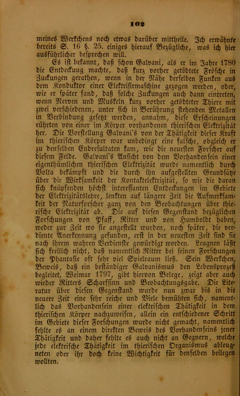 103 meines SBerfcbcnS noch etmaS barübcr mittbeile. 3$ ermähnte bereits @. 16 §. 25. einiges hierauf 95ejügtirf)e, maS ich fyier ausführlicher befpreeben miß. ©S ift befannt, bafj febon ©aloani, als er im Sabre 1780 bie ©ntbecfuug machte, bafj furj norl)er getöbtete gröfebe in Sucfungen geraden, menn in ber Stäbe bcrfelben gunfen auS bem Ä'onbuftor einer ©leftrifirmafebine gezogen werben, ober, mie er fpäter fanb, bafj fold)e Sucfungen auch bann cintreten, menn Sterücn unb üDtuSfeln furj oorber getöbteter Sbiere mit jmei üerfebiebenen, unter ftdt) in 33erübrung ftebenben Metallen in SSerbitibung gefegt merben, annal)m, biefe ©Meinungen rührten non einer im Körper oorl)anbencn tbicrifcbcn ©Icftrijttät her. Die SBorftcllung ©aloani’S non ber Sbötigfcit biefer jtraft im tl)ierifd)en Körper mar unbebingt eine faifebe, obgleich er ju benfelbcn ©nbrcfultatcn fam, mie bie neueren gorfeber auf biefem $elbc. ©alüani’S 3lnftd)t non bem SSorbanbenfein einer eigentümlichen tbicrifcbcn ©teftrijität mürbe namentlich burd) SSolta befämpft unb bie burrf) ihn aufgcftetlten ©runbf% über bie SBirffamfcit ber .tontafteleffrijität, fo mie bie baran ftrf) fnüpfenben böcbft intcrejfantcn ©ntbccfungcn im ©ebicte ber ©leftrijifätSlcbrc, lenften auf längere Seit bie Slufnterffatm feit ber Staturforfcbcr ganj ooit ben ^Beobachtungen über tbie= rifche ©leftrijifät ab. Sie auf biefen ©egenftanb bezüglichen ^orfebungen non ^2>faff, Witter unb non ^umbolbt buken, meber jur Seit mo fte angcjMt mürben, noch fpäter, bie oer* biente Slnerfennung gefunben, crfl in ber neueren Seit ftnb fte nach ihrem mabren SScrbicnftc gemürbigt morben. ßeugnen läfjt ftd> freilich nicht, bafj namentlich Stifter bei feinen $orfcbungen ber fPbantafte oft fel)r niel ©piclraum liefj. ©ein SBcrfcben, SBemciS, bafj ein beftänbiger ©alnaniSmuS ben ScbcnSprojcfj begleitet, Söeimar 1797, gibt biernon SBclcge, zeigt aber auch mieber StitterS ©ebarfftnn unb SScobacbtungSgabe. Sie 2itc-- ratur über biefen ©egenftanb mürbe nun jmar bis in bie neuere Seit eine febr reiche unb 93ielc bemühten fid), namcnt= lieb baS 93orbanbenfein einer eleftrifcbcn Sbätigfeit in bem tbierifeben Körper nacbjumeifcn, allein ein entfebiebener ©ebritt im ©ebiete biefer §orfcf)ungen würbe nicht gemacht, namentlich fehlte cS an einem bireften üBemciS beS SSorbanbcnfcinS jener Shätigfcit unb baber fehlte eS auch nicht an ©cgnern, mclcbe jebe elcftrifdje SSSbätigfeit im tbierifdjen DrganiSmuS ableug= neten ober ihr boeb feine SBid^tigfcit für bcnfelben beilegen mollten.