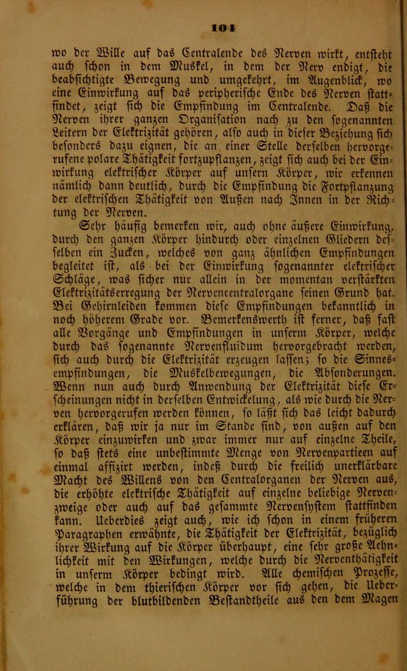 IOI tro bcr 2BiHe auf ba$ Gentralenbe beö Heroen roirft, entfielt auch fcpon in bcm StuSfel, in bcm bcr Sem enbigt, bit beabftcptigte ©emegung unb umgefchrt, im Slugenblitf, mo eine ©inmirfung auf baS peripherifche ©nbc be$ Heroen ftatt* ftnbet, jeigt ftch bie ©mpftnbung im ©entralenbc. £>ap bie Heroen ihrer ganzen Drganifation nach zu ben fogenannten Seifern bcr ©leftrizität gehören, alfo auch in biefer Beziehung ftd) befonbcrS baju eignen, bie an einer «Stelle berfelben hemorge- rufene polare SEpätigfeit fortzupflanzen, zeigt ftd) auch bet bcr ©in- mirfung cleftrifcher Körper auf unfern Körper, mir erfennen nämlich bann beuflich, burch bie ©mpftnbung bie Fortpflanzung ber etcftrifchen S£t)ätigfeit »on Slujfcn nad; Snnen in bcr Sich = fung ber Heroen. Set)r häufig bemerfen mir, auch ohne äufierc ©inmirfung, burch ben ganzen Äörper pinburch ober einzelnen ©liebem bef= felben ein 3ucfen, meld)e$ »on ganj ähnlichen ©mpftnbungen begleitet ijt, als? bei ber ©inmirfung fogenannfer elcftrifchet ©cpläge, maö ft'dher nur allein in ber momentan »erftärften ©IcftrizitätSerregung ber Scmcnccntralorganc feinen ©runb h^t. ©ei ©ehirnleiben fommen biefe ©mpftnbungen befanntlicp in noch höherem ©rabe »or. ©cmcrfcnSmerth tft ferner, bafj faft alle Vorgänge unb ©mpftnbungen in unferm Äörpcr, meld)e burch baS fogenannte Semenfluibum heroorgebradpt merben, ftd) auch burch bie ©leftrizität erzeugen faffen; fo bie ©inneS* empfinbungen, bie StuSfelbemegungen, bie Slbfonberungen. 2Benn nun auch burch 5lnmenbung ber ©leftrizität biefe ©r= fcheinungen nicht in berfelben ©ntmicfclung, alö mie burch bie Ser- »en her»orgerufen merben föttnen, fo läfit ftch bas> leicht baburch erflären, baff mir ia nur im ©tanbe ftnb, »on aufjen auf ben Körper cinzumirfen unb zwar immer nur auf einzelne Steile, fo baft ftetö eine unbestimmte Stenge »on Semenpartieen auf einmal affijirt merben, inbefi burch bie freilich uncrflärbarc Stad)t beö üHMKenö »on ben ©entralorganen ber Semen auö, bie erhöhte eleftrifd)c £t)ätigfeit auf einzelne beliebige Semen- zmeige ober aud) auf ba$ gefammte Semcnfpflcnt ftattfinben fann. Uebcrbieö zeigt auch, mie ich frfjon in einem früheren Paragraphen ermähnte, bie SEpätigfcit ber ©leftrizität, bezüglich ihrer SBirfung auf bie Körper überhaupt, eine fepr grofje Slchn- üepfeit mit ben SMrfungcn, mclche burch bie Scmcnthätigfeit in unferm Körper bebingt mirb. Sille chenüfchen fProzeffe, melcpe in bem thierifc^en Körper »or ftd) gehen, bie lieber- führung ber blutbilbenben ©eftanbtheile au$ ben bem Stagen