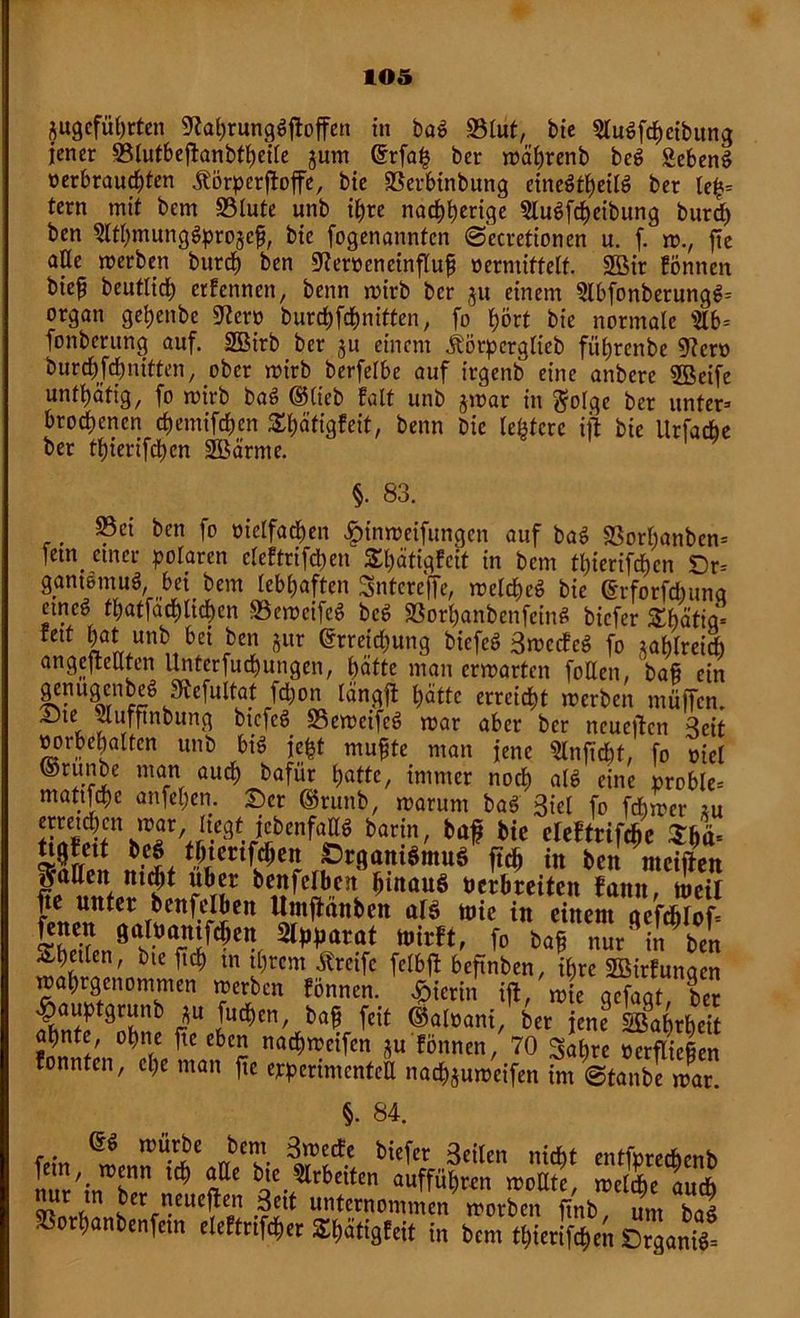 j$ugefübrten 9tahrungSftoffen in baS 93lut, bie gluSfcheibung jener ©lutbeftanbfheile jum Erfa£ ber mährenb beS gebend verbrauchten Äörperftoffe, bte SScrbtnbung einesteils ber tefc= fern mit bem S3lute unb ihre nachb«ige gluSfcheibung burd) ben glthmungSpro§c$, bic fogenannten ©ecretionen u. f. m., fte ade merben burch ben 07erveneinflufj vermittelt. SBir fönnen bie^ beutlich erfennen, benn mirb ber ju einem glbfonberungS» organ geljenbe 0?crv burchfchnitten, fo hört bte normale gib* fonberung auf. 2öirb ber ju einem itörpcrglieb führenbe 9?crv burchfchnitten, ober mirb berfelbe auf irgenb eine anberc Steife untätig, fo mirb baS ©lieb falt unb jmar in $o!ge ber unter» btochenen chemifchen £häfigfeit, benn bie lefctere ifl bie Urfacbe ber thierifchen SBärme. §. 83. . Öen fo vielfachen #imveifungen auf baS SBorhanben» ietn einer polaren eleftrifchen £l)ätigfcit in bem thierifchen Dr» gantömuS, hei bem lebhaften Sntereffe, melcheS bie Erforfdntna emeS thatfachlichcn SeweifeS bcS «BorhanbenfeinS biefer Shätig» fett hat unb bei ben jur Erreichung biefeS 3mccfcS fo tahlreid) angeftcUten llnterfuchungen, hätte man errvarten füllen bafi ein genugenbeS Jftcfultat fd)on längft hätte erreicht merben muffen. ^te duffinbung biefeS 35emeifcS rvar aber ber neuejtcn 3eit Vorbehalten unb bis je&t muffe man jene 5lnficht. fo viel (Stunbe man auch hafür hafte, immer noch als eine proble» matifche anfehen. Ser @runb, marum baS 3iel fo ferner tu ÄC\T'J-C3-ribCnfa^ barin' ^ bie MtMm Mett ** thtertfehen ÖrgantSntuö ftch in ben nteiften galten nt<$t über benfclben hinaus verbreiten fatttt, rneil fte unter benfclben Umftänben ars toie in einem oefcblof» fe” ÖUtöamfchen Apparat mir«, fo baf nur' in ben Sb5tIen' bie ftch m ihrem Greife felbffc beftnben, ihre gßirfunaen mahrgenommen merben fönnen. hierin ift/mie gTfagtbet $auptgrunb *u fiteben, bafj feit ©alvani, ber jene SBahrheit ahnte, ohne f?c eben nachmeifen ju fönnen, 70 Sahre verfließen fonnten, che man fte experimentell nachjumeifen im ©tanbe mar. §• 84. ES mürbe bem 3mecfe biefer 3eilen nicht entfvrechenb nur'in^blr ^ <?C ae.5rbeiten auffüh«u moUte, mefdje auch J?rtn Jer ^ueften 3ett unternommen morben ftnb um baS »orhanbenfem eleftnfcher Shätigfeit in bem thierifchen ErganS