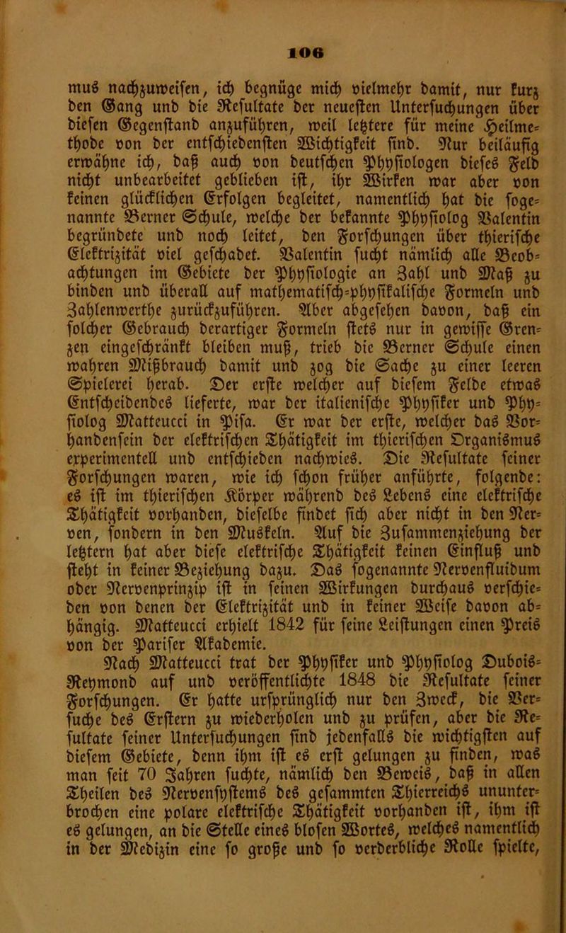 ntug nadpjumeifen, ich begnüge mich üielmchr bamit, nur furj ben (Sang unb bie SRcfuttate ber neueren Unterfucpungen über biefen ©egenftanb an^ufüpren, weil ledere für meine $eitme* t^cbe non ber entfcpiebenften SBidptigfeit ftnb. 5^ur beiläufig ermähne ict>, bafj auch non beutfd^cn ^»^pfiotogen biefeö Selb nicf)t unbearbeitet geblieben ift, ib>r SBirfen mar aber non feinen glücflidjen Erfolgen begleitet, namentlich put bie foge= nannte ferner ©cpule, metcpe'ber befannte ^>f)pftolog SSalentin begrünbete unb noch leitet, ben Sorfcpungcn über tpierifepe ©teftrijität niel gefepabet. Valentin furf)t nämlich alle S3cob= aeptungen im ©ebictc ber ^M;t)fiologtc an 3<*pl unb SDtafj ju binben unb überall auf matt>ematifc^=pb)pft5alifrf)e Sormcln unb Saptcnmertpe jurücfjufüpren. Slbcr abgefepen banon, bafj ein fotcher ©ebraud) berartiger Formeln ftct§ nur in gemiffe ©ren-- jen cingefchränft bleiben muf, trieb bie SScrner @cpule einen mähren SDtifbraucp bamit unb jog bie ©acpe $u einer teeren Spielerei herab. Ser erfte melier auf biefem Selbe etmag ©ntfcpcibenbcg lieferte, mar ber italienifcpe ^ppftfer unb $*)*)= ftolog Sftatteucci in $)ifa. ©r mar ber erfte, meldher bag 93or= panbenfein ber eleftrifchen Spätigfcit im thierifdhen Drganigmug erperitnentett unb entfliehen naepmieg. Sie Stefultate feiner Sorfdpungcn maren, mie ich fdpon früher anführte, folgenbe: eg ift im thierifdhen Äörpet mäprenb beg £cbcng eine eleftrifcpe £pätigfcit oorpanben, biefelbe ftnbet fiep aber nidht in ben ÜKer= »en, fonbern in ben üDtugfeln. 5luf bie Sufammenjiehung ber leptern pat aber biefe eleftrifche Slpätigfcit feinen ©influfj unb fleht tn feiner 33ejiepung baju. Sag fogenannte 9teroenfIuibum ober ÜJtcrüenprinjip ift in feinen Söirfungen burepaug oerfchic= ben »on benen ber ©leftrigität unb in feiner Söcife baoon ab^ hängig. SDlatteucci erhielt 1842 für feine Seiflungen einen ^rcig oon ber ^arifer Slfabemte. 07acp SÜtatteucci trat ber ^pppftfet unb ^3l;pftolog Suboig= Sftepmonb auf unb oeröffcntlicpte 1848 bie 3Rcfultate feiner Sorfcpungen. ©r patte urfprüngtiep nur ben 3mccf, bie S3er= fuchc beg ©rftern ju mieberpolett unb gu prüfen, aber bie 9te= fultate feiner Unterfudhungen ftnb jebcnfatlg bie mieptigften auf biefem ©ebiete, benn ihm ift eg erft gelungen ju ftnben, mag man feit 70 Sapren fuepte, nämlidh ben 33cmcig, bafj in allen £peilen beg 9Zeroenfpftemg beg gefammten SEpierreicpg ununter-' brodhen eine polare eleftrifche Spätigfeit oorpanben ift, ihm ift eg gelungen, an bie ©teile eineg blofen SBorteg, melcpeg namentlich in ber SKcbijin eine fo grofje unb fo »crberblicpe Stolle fpieltc,