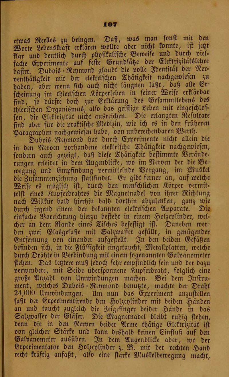 etwas SteelleS ju bringen. Saf, maS man fonft mit ben 2ßorte SebenSfraft erflären moHte aber nicht formte, ift je^t !(ar unb beutlich burch pfttöföliföe Vemeife unb burch »tet= facbe Experimente auf fefte ©runbfähe ber (gbeftriaitatöte^re baftrt. SuboiS * SRepmonb glaubt bie üoEc Sbentität ber 9Zer- oenthätigfeit mit ber eleftrtfd>cn Shätigfeit nachgemiefen ju haben, aber wenn fid) auch nicht täugnen läft, bafj alle Er= Meinung im thicrifchen Äörperlebcn in feiner 2öcife erflarbar jtnb, fo bürfte hoch jur Erflärung beS ©efammtlebenS beS thicrifchen SrganiSmuS, alfo baS geizige geben mit eingefchlof* fen, bie Elcftrijitcit nicht auSreichen. Sie erlangten SRefultate jtnb aber für bie praftifche SKebijin, wie ich eS in ben früheren Paragraphen nachgemiefen hobc, non unberechenbaren Sßertl)- Suboiö-Sftepmonb h<>t burch Experimente nicht allein bie in ben fernen norhanbene cleftrifchc Shätigfeit nachgemiefen, fonbern auch gezeigt, baf biefe £l)ätigfeit beftimmte SBeranbe* rungen erleibet in bcnt 9lugeitblicfe, mo im fernen ber bie 93c= megung unb Empftnbung »ermittelnbe Vorgang, im VtuSfcl bie 3ufammenjiehung ftattftnbet. Er gibt ferner an, auf melche SBeife eS möglich ift, burd) ben menfchlichcn Körper »ermit= tclft eineö ÄupferbrahteS bie SJtagnetnabel non ihrer Dichtung nach 2BiEfür halb hierhin halb borthin abjulcnfcn, ganj mie buröh irgettb einem ber befanntcn eleftrifdhcn Apparate. Sie einfache Vorrichtung hterju befleht in einem ^oljcplinber, mcl= rf>er an bcm 9tanbe eines SifcheS befeftigt ift. Sanebcn mer= ben jmei ©laögefäfc mit (Saljmaffer gefüllt, in geniigcnbcr Entfernung oon cinanber aufgcftcUt. Sn ben beiben ©cfafen befinbcn ftd), in bie ftlüffigfeit eingetaucht, SDtetaEplatfen, melche burch Srähtein Verbinbung mit einem fogcnanntcn ©aloanomctcr flehen. SaS (entere mufj fcbodh fehr empffnblich fein unb ber baju »ermenbete, mit @eibe überfponnene Äupferbraht, folglich eine grofe 5lnjahl oon Umminbungcn machen. 93ei bem Snftru= ment, meines SuboiS - SRepmonb benu^te, machte ber Sraht 24,000 Untminbungen. Um nun baS Experiment anguftellen faft ber Erperimentirenbe ben ^ol^cplinber mit beiben Sänben an unb taucht jugleich bie Seigeftnger bcibcr £änbe in baS @aljmajfcr_ ber ©läfer. Sie üDtagnetnabcl bleibt ruhig flehen, benn bie in ben 9ter»en beibcr 5lrme thätige Elcftrijität ift »on gleicher ©tärfc unb fann beSl)alb feinen Einfhtf? auf ben ©aloanometer auSübcn. Sn bem 5lugenblicfe aber, mo ber Experimentator ben ^ol^cplinber j. 95. mit ber rechten ^>anb redht fräftig anfafjt, alfo eine ftarfe VtuSfelbemegung macht,