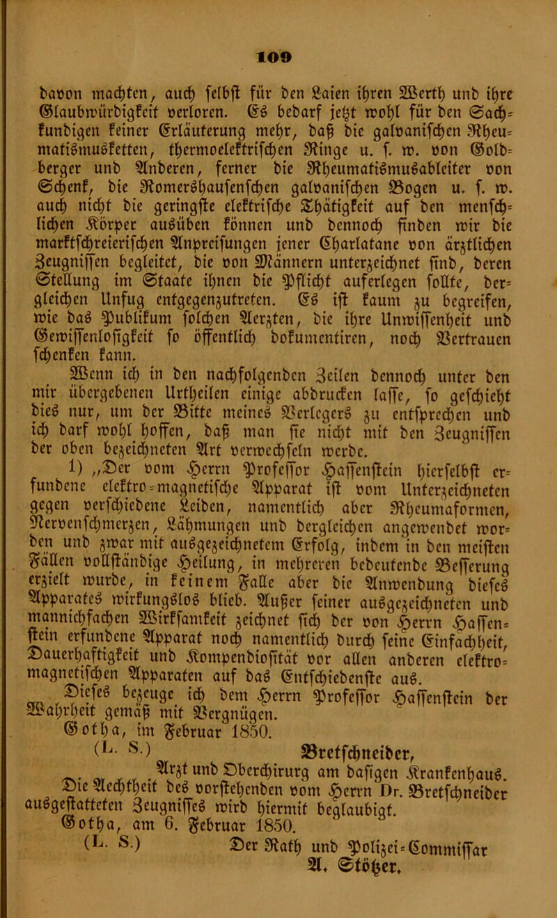 banon machten, aud) felbfi für ben Äaien ihren 2Berth unb tt>rc ©taubmürbigfeit nerlorcn. (Eg bebarf je£t mol)l für ben ©acf)= funbigen feiner (Erläuterung mehr, baf bie galnanifd)en 3bt)eu= matigmugfetten, thermocleftrifchcn Sftinge u. f. m. non ©olb= berget unb 2lnbercn, ferner bie Sftheumatigmugabiciter non ©d)enf, bie 3ftomerghaufenfd)en galnanifd)en Sogen u. f. jo. aud) nicht bie geringste eleftrifcf)e £hätigfeit auf ben menfdj>= liefen Körper augüben fönnen unb bcnnocf) ftnben mir bie marftfdjreierifdjen 2lnptcifungen jener (Eharlatane non ärgtlichen Seugniffen begleitet, bie non Scannern untergeichnet ftnb, beren (Stellung im ©faate ihnen bie Pflicht auferlegen fottte, ber= gleichen Unfug entgegengutreten. (Eg iflt faum gu begreifen, mie bag ^ubüfum folgen Slcrgten, bie it>re Umniffcntjeit unb ©emiffenloftgfeif fo öffentlich bofumentiren, noch 23erfrauen fdhenfen fann. SBenn ich in ben nachfolgenben Seilen bennod) unter ben mir übergebenen Urtl;eilen einige abbruefen laffe, fo gefehlt bieö nur, um ber Sitte meineg SSerlcgerg gu entbrechen unb ich barf moltf tmffen, bafi man ftc nicht mit ben 3eugniffien ber oben begegneten 2lrt nenocchfcln merbe. 1) „Ser nom £crrn ^rofeffor ^ajfenflein hierfelbft cr= funbene elcftro--magnctifd;e Apparat ijf nom Unterzeichneten gegen nerfdjiebcne »eiben, namentlich aber Stheumaformen, ^ernenfdjmcrgen, Zähmungen unb berglcichen angemenbet mor-- ben unb gmar mit auggegeichnetcm (Erfolg, inbem'in ben meijfcn “allen noUjlänbige Teilung, in mehreren bebeutenbe Sefferung ergtelt mürbe, in feinem $aüe aber bie Slnmcnbung biefeg Slpparafeg mirfungglog blieb. 2lu£cr feiner auggcgeichncfen unb mannichfadjen SBirffamfcit geichnet ftd) ber non |>errn Saffen* n^in erfitnbcne Apparat noch namentlich burd) feine (Einfachheit, Sauerl)aftigfcit unb Äompenbiofität nor allen anberen eleftro= magnetifchen paraten auf bag (Entfhiebenfte aug. Siefeg bezeuge ich bent |)errn ^rofeffor ^affenffein ber 2Bal)rhett gemafj mit Vergnügen. ©otha, im Februar 1850. s ) üBreffdjneiber, _ . M unb ^berchirurg am baftgen üranfenhaug. Sie lled;thctt beg norjfehcnben nom Serrn Dr. S3rctf<±>neibcr auggejtattefen Seugniffeg mirb hiermit beglaubigt. ©otha, am 6. Februar 1850. (L- s ) Ser 3tath «nb $oligci=(EommifFat 21. ©fö^er.