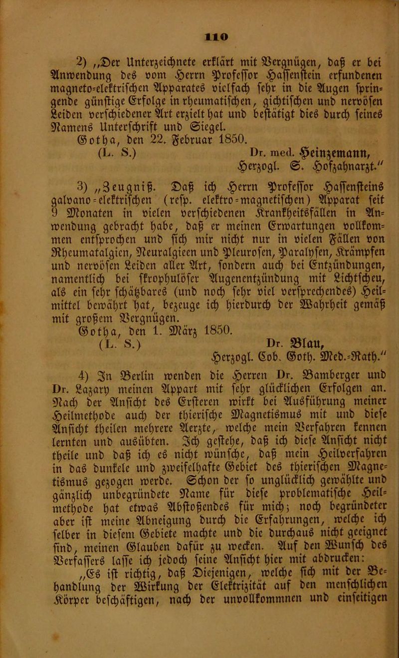 HO 2) ,,der Unterzeichnete crflärt mit SBcrgnügen, bafj er bet 5lnwenbung bec> »om £errn ^>rofcffor ^ajfenftcin erfunbenen magneto^eleftrifchcn 9lpparatcg »ictfadh fcfyt in bie klugen fprin* genbe günjtige erfolge inrheumatifdhen, gichtifdhen unb nernöfen Scibcn »erfdhiebener 9lrt erzielt hot unb betätigt bic6 burrf) feineS Ramend Unterfdf)rift unb ©ieget. ©otho, ben 22. gebruar 1850. (L. S.) Dr. med. £einzetnann, £>er$ogl. ^ofja^narjt. 3) „3eugni£. dafj ich ^>errn $>rofeffor ^>affenfteinö gat»ano = eleftrifchen (refp. e!eftro = magnetifchen) Apparat [eit 9 Monaten in mclcn oerfchiebenen ÄranfheitSfätten in wenbung gebraut höbe, bafj er meinen ©Wartungen üoltfom= men entfprodfjen unb ftd) mir nicht nur in nieten $äüen »on Stheumatatgien, [JZeuratgiecn unb fpicurofcn, fparalpfen, Ärämpfen unb neroöfen Äcibcn aller 9lrt, fonbern auch bei ©ntjünbungen, namentlich bei ffropt)ulöfer s3lugcnentjünbung mit ÜMchtfcheu, als ein fct>r fchähbareö (unb noch fehr »«t »erfprcchenbeS) £cit= mittel bewährt hot, bezeuge ich t?tcrburch ber SBahrhcit gemäfj mit grofjcm SSergnügen. ©otha, ben 1. SDtärj 1850. (L. S.) Dr. «Blau, ^tcrjogl. ©ob. ©oth- üD?eb.=3ftath. 4) Sn 93erlitt wenben bie Herren Dr. 93ambergcr unb Dr. Äajart) meinen Slppart mit fel)r gliicflidhen ©rfolgen an. üRadh ber Slnfidht be$ ©rfteren wirft bei SluSfiihrung meiner ^eilmethobe auch ber thierifche üDtagneti$mu$ mit unb biefe 5lnjtcl)t theilen mehrere 9lerjtc, welche mein Verfahren fennett lernten unb auSübten. Sch geftehe, bafj ich biefe Qlnftcht nicht ti)cile unb bafj ich *8 nicht wünfehe, bafj mein Sfr eilt) erfahren in baS buttfele unb zweifelhafte ©ebiet beö thierif^en 3Ragne* tiStnuS gezogen werbe. (Schon ber fo unglücflidt) gewählte unb gänzlich unbegrünbetc 9?ame für biefe probtematifcfK ^)eit= metfjobe hot ‘ctwa8 SlbftofjenbeS für mich; noch begriinbeter aber ifl meine Abneigung burch bie ©rfahrungen, welche ich felber in biefent ©ebiete machte unb bie burd)au§ nicht geeignet ftnb, meinen ©lauben bafür zu weefen. 9luf ben SBunfch bc$ SSerfaffcrö laffc ich ieboch feine 9lnftcht hier mit abbruefen: „©$ ift richtig, bafj diejenigen, welche ft<h mit ber S3e= hanblung ber SGBirfung ber ©leftrizität auf ben mcnfchlichcn j©rpcr bcfchäftigcn, nach ber unooUfommnen unb einfeitigen