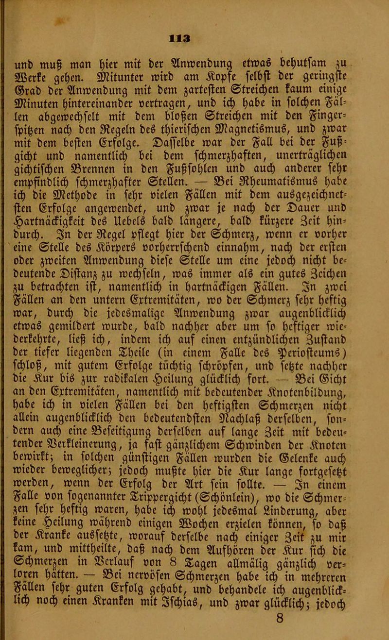 unb ntup man t)icr mit ber 3lnmenbung etmaö behutfam 511 SBerfe gehen. Mitunter mirb am Äopfe felbfl ber geringfte ©rab ber 5lnmenbung mit bem jarteften ©treiben kaum einige Minuten fjintereinanber vertragen, unb ich t^abe in foldhen S'äl* len abgcmcdhfelt mit bem blopen ©treiben mit ben Singer* fpi^en nach ben Siegeln bei? tl)ierifchcn Sßlagneticlmuf^ unb ^mar mit bem bcjten Erfolge. Daffelbe mar ber galt bei ber Su£: girf)t unb namentlich bei bem fdhmcrjhaften, unerträglichen gidhtifdhcn 33rennen in ben ^upfol)lcn unb auch anberer fehr empftnblidh fd)merjl)after ©teilen. — üöci StheumatiömuS habe ich bie 97?ctt)obe in feb)r vielen fällen mit bem ausgezeichnet* ften (Erfolge angemenbet, unb xmar je nach ber Dauer unb Hartnäckigkeit beö UebelS halb längere, halb kürzere Seit hin* burct). Sn ber Siegel pflegt t)ier ber ©dhmerz, menn er vorder eine ©teile bcö Körpers vorherrfchenb einnahm, nach ber erften ober jmcifen Slnmenbung biefe ©teile um eine jebodh nicfjt be* beutenbe Diflanj ju mcdhfeln, maö immer alS ein guteö Seiten ZU betrauten ifk, namentlich in hartnäckigen fällen. Sn jmei fällen an ben untern (Ertremitäten, mo ber ©dhmerz fcb)r heftig mar, burdh bie jebeSmaltgc 5lnmenbung jmar augenblicklich etmaS gemilbert mürbe, halb nachher aber um fo heftiger nüe* berührte, liep ich, inbem ich auf einen entzündlichen Buftanb ber tiefer liegenben Steile (in einem Säße beö ^eriojtcumS) fdhlop, mit gutem (Erfolge tiidhtig fdhröpfen, unb fc^te nachher bie .Slur biö jur rabitalen Teilung glücklich fort. — S3ei ©ict)t an ben (Extremitäten, namentlich mit bebeutenber Änotenbilbung, habe idh in vielen fallen bei ben heftigsten ©dhmcrjcn nicht allein augenblicklich ben bcbeutcnbftcn Stadhlap berfclbcn, fon* bem auch eine £3efeitigung berfclbcn auf lange Beit mit bebcu* tenber SScrfleinerung, ja fafl gänzlichem ©dhminben ber Änotcn bewirkt} in foldhen günftigen fällen mürben bie ©elenfe auch mieber bemeglidher; jebodh mupte hier bie Äur lange fortgefe^t merben, menn ber (Erfolg ber 2lrt fein foßte. — Sn einem Säße von fogenannter £rippergicht (©chönletn), mo bie ©dhtner* ^en fcl)r heftig waren, habe idh mohl jcbeSntal Sinberung, aber feine Reifung währenb einigen 2Bocf)en erzielen können, fo bap ber kranke auöfejste, morauf berfelbc nach einiger Beit zu mir kam, unb mittheilte, bap nach hem Slufhören ber .ftur ftdh bie ©chmerjen in Verlauf von 8 Stagen allmalig gänzlich ver* loren hatten. — S5ei nervöfen ©dhmerjen habe idh in mehreren Saßen fehr guten (Erfolg gehabt, unb behanbele ich augenblicf* ltdh noch einen Franken mitSfchiaS, unb zwar glücklich; jebodh 8
