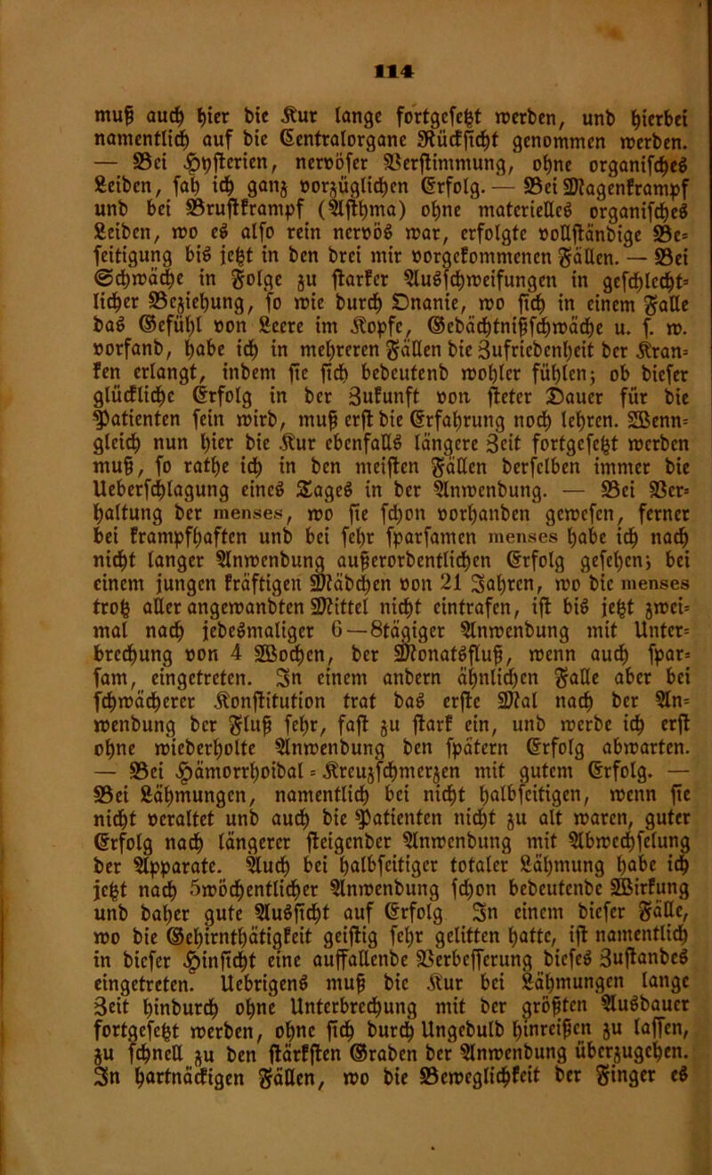 11# mufj auch tjtcr bie Äur lange fortgcfefct «erben, unb gerbet namentlich auf bte ©entralorgane Sftücffidjt genommen «erben. — ©ei .gjpfterien, neroofer ©erfümmung, ohne organifcheg Äetbcn, fab ich ganj oorjüglichen ©rfolg. — ©ei SJkgenframpf unb bet ©rufiframpf (5lflt)ma) ohne materießcS organifct)eö Äeiben, «o e$ alfo rein ncroöS «ar, erfolgte üoßftänbige ©c= feitigung bi$ je^t in ben brci mir oorgcfomntenen fällen. — ©ei @ch«äcbe in golge ju ftatfer SluSfchmeifungen in gefd)lecf)t= lieber ©cjiebung, fo «ie bureb SDnanie, «o ftcb in einem gaße baö ©cfüt)! »on Seere im Äopfe, ©cbächtnifjfchmäche u. f. «. »orfanb, habe ieb in mehreren gäßen bie Sufricbcnbeit ber £ran= !en erlangt, inbent ftc ftcb bcbcutenb «oblcr fühlen; ob biefer glüefliebe ©rfolg in ber Sufunft oon jfeter Sauer für bie Patienten fein «irb, muft erjf bie ©rfabrung noch lehren. Sßenm gleich nun f)fer bie .ftur cbenfaßS längere Seit fortgefebt «erben mufji, fo ratbe idb in ben meiften gäßen bcrfelben immer bie Ueberfcblagung eincö £agec> in ber 5ln«enbung. — ©ei ©cr= baltung ber menses, «o jie fc^on »orbanben gemefen, ferner bei frampfbaften unb bei febr fparfamen menses habe idb nach nicht langer 5ln«enbung aufjerorbentlicben ©rfolg gefel)cn; bei einem jungen fräftigen Stäbchen oon 21 Salden, «o bie menses trob aßer angemanbten Mittel nicht eintrafen, ift bi£ je£t j«ci= mal nach jebeSmatiger 6—8tägiget 5ln«enbung mit Unter= breebung »on 4 ©Soeben, ber SütonafSflujj, «enn auch fpar= fam, eingetreten. Sn einem anbern ähnlichen gaße aber bei fdbmäcberet Äonftitution trat bat> erfirc 2M nach ber Qlm «enbung ber glufj febr, faft ju firarf ein, unb «erbe ich erjt ohne «ieberbolte ©nmenbung ben fpätern ©rfolg ab«arten. — ©ei ^)äntorrboibal = Äreuj'fcbmcrjen mit gutem ©rfolg. — ©ei Zähmungen, namentlich bei nicht beteiligen, «ettn fie nicht ocraltet unb auch bie Patienten nicht ju alt «arett, guter ©rfolg nach längerer jieigenber 5ln«cnbuttg mit ©bmechfelung ber Apparate. ißueb bei t)at6fcittgcr totaler Säbtnung habe ich jc|t nach 5«6chentlither ©nmenbung fd)on bebeutenbe SBirfung unb baber gute 5luöftcht auf (Srfolg Sn einem biefer gäße, «o bie ©ebirntbätigfeit geizig febr gelitten batte, ift namentlich in biefer $inftcht eine auffaßenbe ©erbefferung biefeö SujtanbeS eingetreten. Uebrigenö mufj bie Äur bei Zähmungen lange Seit binburch ohne Unterbrechung mit ber größten 5luSbauer fortgcfcjjt «erben, ohne ftch burdt) Ungebulb binreifjen ju taffen, ju fehneß ju ben flärfffen ©raben ber 3ln«cnbung überjugeben. Sn hartnäckigen gäßen, «o bie ©emeglicbfeit ber ginger e$