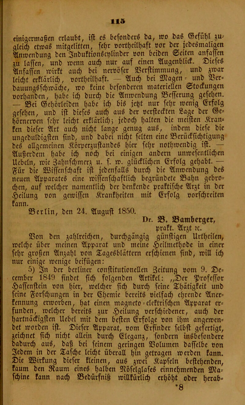 einigermaßen erlaubt, ijt eg befonberg ba, wo bag ©efuhl z«3 gleich etwag mitgelittcn, fc^r nortpeithaft «or ber iebegmaltgen Slnwenbung ben Snbuftiongcplinber non beiben ©eiten anfaffen ju taffen, unb wenn aud) nur auf einen 9lugcnblicf. Diefeg 5lnfajfen wirft auch bei nernöfer 93erjtimmung, unb ^war leidet erflärlid), «ortheilhaft. — 5lud) bei 2Kagen = unb 93er= bauunggfchwädbe, wo feine befonberen materiellen ©toefungen «orhanben, l)abc ich burd) bie Slnwenbung 93ejferung gefetjen. — 93ei ©epörleiben habe ich big iept nur fepr wenig ©rfotg gefeben, unb ijt biefeg auch aug ber «erjtccften Sage ber ©e= hörnernen febr leicbt erflärltch; ieboeb b«^en meinen £ran= fen biefer 9lrt aud) nicht lange genug aug, inbem biefe bie ungebulbigjten jtnb, unb babei nicht fetten eine SSeriicffiebtigung beg allgemeinen Äijrperzujtanbcg hier fcl)r notbwenbig ijt. — Slußerbent habe ich nod) bei einigen anbern unwefcntlicben Uebctn, wie 3ab>nfd>mcr% u. f. w. glücflid>cn ©rfolg gehabt. — $ür bie SBifTenfcpaft ijt jebenfattg burd) bie Slnwcnbung beg neuen Slpparateg eine wiffenfehafttid) begrünbete 93apn gebro^ djen, auf welcher namentlich ber benfenbe praftifdje Slrjt in ber Leitung non gcwijfcn Äratifpeiten mit ©rfolg «orfcpreiten fann. 95erlin, ben 24, Slugujt 1850. Dr. 95, 95atnbcrger, praft. 9lrjt :c. 93on ben zahlreichen, burdpgangig günjtigen Urthcilen, welche über meinen Separat unb meine «fpeilmctpobe in einer fel;r großen Slnjahl non Sagegblättern erfepienen jtnb, will id> nur einige wenige beifügen: 5) Sn ber berliner conjtitutioncHen Bcifung com 9. De= ccmber 1849 ftnbet jtd> folgcnben Slrtifet: „'Der ^rofejfor ^>affenjtein non pier, welcher jtd) burdh feine SSpätigfeit unb feine Sorfdjungen in ber ©petitie bereitg vielfach chrcnbe 9lner= fennung erworben, pat einen ntagnefo-cleftrifchcn Apparat cr= funben, welcher bereitg jur Teilung «erfcpicbener, auch ber partnäcfigjten liebet mit bem bejtcn (Erfolge non ihm angewem bet worben ijt. Diefer Apparat, nont ©rftnber felbjt gefertigt, Zeichnet jtch nicht allein burd) ©leganz, fottbern ingbefonbere baburdj aug, baß bei feinem geringen SSolutnen baffclbe non Sebem in ber £afcpe leicht überall hin getragen werben fann. Die SBirfung biefer flehten, aug z«?ci ßapfeln bcjlehenben, faum ben SRaunt eineg halben üftofelglafeg einnehntenben 2)?a= fchine fann nach S5ebürfniß wiUfürlicp erhöht ober perab= ’8