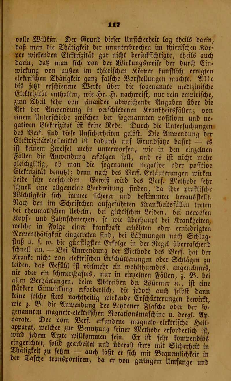 »oEe SBiEftir. ©er ©runb biefer Unficberbeit lag tbeili> barin, baff man bic &bätigfeit ber ununterbrochen im t^icrifc^en &'ör= per mirfenben Eleftrigität gar nicht berüefftibfigte, tbeiB auch barin, baff man firf) non ber SHMrfung&meife ber bureb Ein- mirfung non aufien im tf)ierifd)en Körper fünftlidb erregten eteftrifefjen ^bätigfeit gan$ falfcfjc Verkeilungen machte. Alle biö jef}t erfd)ienene 2Berfe über bie fogenannte mebijinifebe Eteftrijität enthalten, roie ^)r. nacbmeift, nur rein empirifebe, jum Sb^il fd)r non einanber abroeicbenbe Eingaben über bie Art ber Anmenbung in nerfebiebenen ÄranfbeitSfäEen; non einem Unterfcbiebe jmifeben ber fogenannten pofitioen unb ne- gatinen Eleftrijität ift feine 3tebe. ©ureb bie Unterfudbungcn De$ Verf. finb biefe Unftcbcrbeiten gelöft. ©ie Anmenbung ber Eleftrijität$beilmiftel ift baburdb auf ©runbfähe bafirt — e6 ift feinem 3n>cifel mehr unterworfen, wie in ben einzelnen gäEcn bie Anwenbung erfolgen foE, unb c$ ift nicht mehr gleidbgiltig, ob man bie fogenannte negatine ober pofltine Eleffrijität benuht; benn nach be$ Verf. Erläuterungen witfen beibe febr nerfebieben. ®ewifj wirb bc$ Verf. Vtcfbobe fcf)r febnett eine allgemeine Verbreitung ftnben, ba ihre praftifdbe Sßicbtigfeit ficb immer fidlerer unb beftimmter berauSfteEt. S^acb ben im ©ebrifteben aufgefübrten ßranfbcitSfäEcn treten bet rbeumatifeben Hebeln, bei giebtifeben Seibcn, bei nernöfen ^opf= unb Sabnfcbmerjen, fo jnie überhaupt bei ^ranfbeiten, tnelcbe in $olge einer franfbaft erhöhten ober erniebrigten 9?erncntbätigfeit eingefreten finb, bei Säbmungen nach ©cblag- W f- bie günfligflen Erfolge in ber Siegel überraf^enb febnett ein. — S5ei Anwenbung ber Vtctbobe beS Verf. bat ber Äranfe nicht non eleftrifcben Erfcbütterungen ober ©erlägen ju letben, ba$ ©cfiibl ift vielmehr ein wobltt)ucnbc$, angenehmes, me aber ein fcbmerjbafteS, nur in einzelnen fällen, *. 23. bei aueti Verhärtungen, beim Abtreiben ber SBürmcr :c., ift eine ftarfere Etnwtrfung erforberlicb, bic jeboeb auch felbft bann ferne folcbe ftetS nadbtbeilig roirfenbe Erfcbütterungen bewirft, n?te 5, J3. bte Anwenbung ber ßepbener $lafcbe ober ber fo= genannten magneto-'eleftrifcben StotationSmafcbinc u. bcrgl. Ap- parate. ©er nom Verf. erfunbene magneto-clcftrifcbe £eil- apparat, welcher jur 23enu§ung feiner Vtetbobe erforberlicb ift mtrb jebem Arjte wiEfommen fein. Er ift febr fompenbiiU eincjert^tet, foltb gearbeitet unb überaE ftetS mit ©icberbeit in Ur & HCn 7 auc^ cr M mit Vequemlicbfeit in Der Safcbe tranSportiren, ba er non geringem Umfange unb