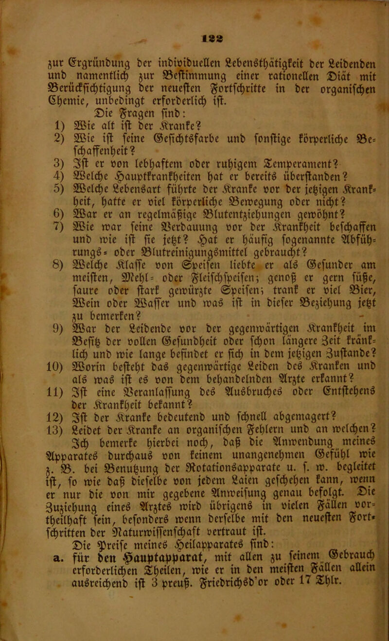 jur (frgtunbuitg bcr inbi»ibuctten 3eben#tf)ätigfcit ber Seibenben unb namcnflict) jur 93cßtimmung einer rationellen Diät mit 33erücfftcf)tigung ber neueren gortfe^ritte in ber organifchen Gßentic, unbebingt erforberlid) ißt. Die Stagen ftnb: 1) 2Bie alt ißt ber iüanfe? 2) 2Bic ift feine ©eftd)t#farbe unb fonßtige förderliche 93e= fchaffenheit ? 3) 3ßt er »on lebhaftem ober ruhigem Semperament? 4) SBcldbe fjaupffranfbeiten bat er bereite überjtanben? 5) 3öcldt)c Sebcn#art führte ber ^ranfe »or ber jefcigen &'ranf= heit, hafte er »iel förpcrlicßc Söemegung ober nicht? 6) 2Bar er an regelmäßige S3lutcnf$iel)ungen gcmöpnt? 7) 3Bie mar feine Verbauung »or bcr Äranfßeit befeßaffen unb mie ijt fre je|t? >£at er häufig fogenannte 5lbfüh= rung#= ober S3lutreinigung#mitfcl gebraust? 8) 2Bcld)e klaffe »on ©peifeit liebte er al# ©efunber am meißten, Ü9?cl)t = ober gteifcßfpeifen; genoß er gern fuße, faure ober ftarf gemürjte ©peifem tranf er Diel Söter, SBein ober äöaffer unb ma# ift in biefer Beziehung je^f ju bemerfen? 9) 2Bar ber Seibenbe »or bcr gegenmärtigen ^ranfßeit int 23cfik ber »ollen ©efunbßeif ober fd&on längere Seit fränf= lieh unb mie lange beftnbef er ft cf) in bem je^igen Sußtanbe? 10) SBorin befteht ba# gegenmärtige Seiben be# Uranien unb al# ma# ißt e# »oit bem beßanbelnben 3lrjte erfannt? 11) Sßt eine SSeranlaßfung be# $lu#brucbe# ober Grntßtehen# ber äüanfljcit befannt? 12) Sjl bcr Ä'ranfe bebeutenb unb fchneU abgemagert? 13) Reibet ber Äranfc an organifdßen Seglern unb an melden? 3$ bemerfe hierbei noch, baß bic Slnmenbung meine# Apparate# burebau# »ott feinem unangenehmen ©efül)l mie 5. 35. bei 35enufcung bcr 3?otation#apparate u. f. m. begleitet ißt, fo mie baß biefelbe »on jebem 3aien gefcheh^n fann, meint er nur bie »on mir gegebene Slnmeifung genau befolgt. Die Sujießung eine# 3lr$tc# mirb übrigen# in »ielcn fällen »or=> theilhaft fein, befonber# menn berfelbe mit ben neueßten gort* fdjritten bcr 9?aturmiffenfcf)aft »ertraut ift Die greife meine# ^eilapparate# ftnb: > a. für beit fiauptapparat, mit aUen ju feinem (gebrauch crforberlicßen SfjetUn, mie er in bett meiflen fallen allein au#rcid)cnb ijl 3 preuß. Sricbricß#b'or ober 17 Sf)lr.