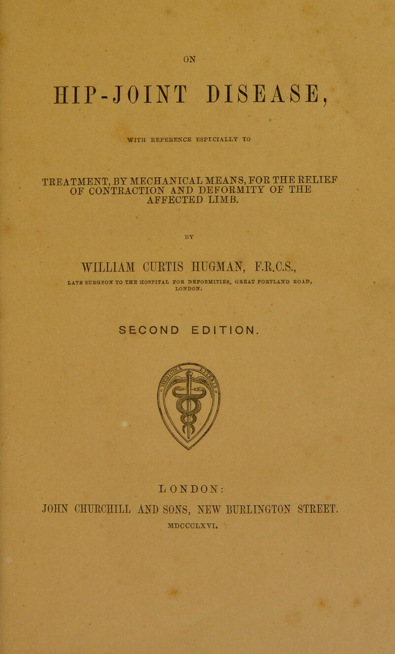 HIP-JOINT DISEASE, » WITH REFERENCE ESFtCIALLY TO TREATMENT, BY MECHANICAL MEANS, FOE THE BELIEF OF CONTEACTION AND DEFORMITY OF THE AFFECTED LIMB, WILLIAM CUHTIS HUGMAN, F.E.C.S., LATB SHRaBON TO THE HOSPITAL POR DEPORMtTIBS, GREAT POBTLAITD ROAD, LONDON. SECOND EDITION. LONDON; JOHN CHURCHILL AND SONS, NEW BURLINGTON STREET. MDCCCLXVI.