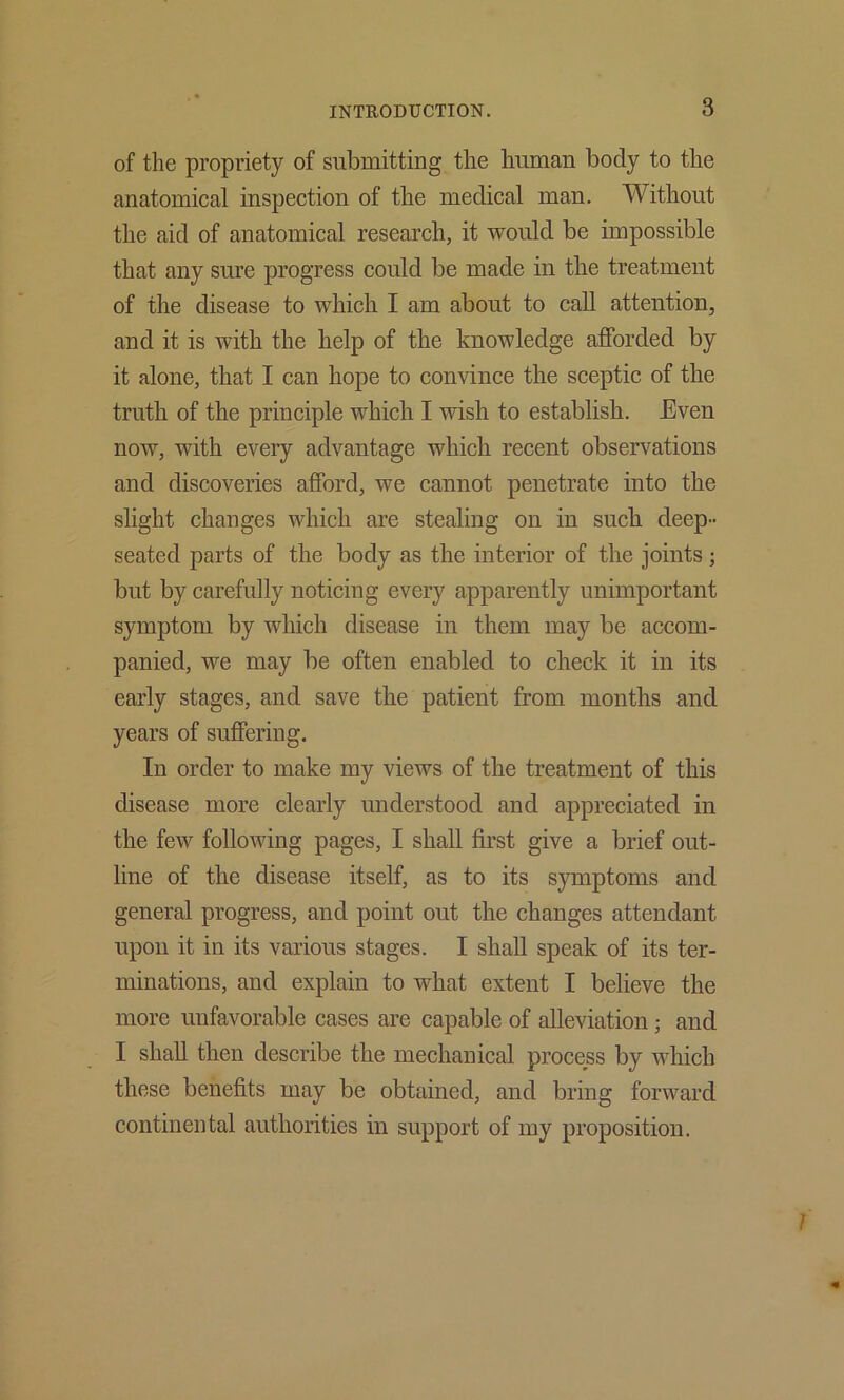 of the propriety of submitting the human body to the anatomical inspection of the medical man. Without the aid of anatomical research, it would be impossible that any sure progress could be made in the treatment of the disease to which I am about to call attention, and it is with the help of the knowledge afforded by it alone, that I can hope to convince the sceptic of the truth of the principle which I wish to establish. Even now, with every advantage which recent observations and discoveries afford, we cannot penetrate into the slight changes which are stealing on in such deep- seated parts of the body as the interior of the joints; but by carefully noticing every apparently unimportant symptom by which disease in them may be accom- panied, we may be often enabled to check it in its early stages, and save the patient from months and years of suffering. In order to make my views of the treatment of this disease more clearly understood and appreciated in the few following pages, I shall first give a brief out- line of the disease itself, as to its symptoms and general progress, and point out the changes attendant upon it in its various stages. I shall speak of its ter- minations, and explain to what extent I believe the more unfavorable cases are capable of alleviation; and I shall then describe the mechanical process by which these benefits may be obtained, and bring forward continental authorities in support of my proposition.