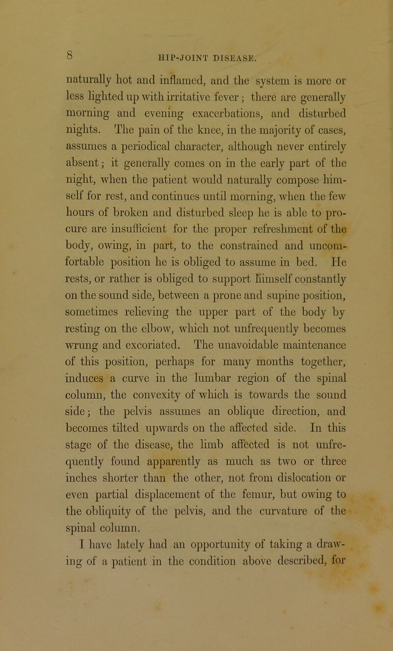 naturally hot and inflamed, and the system is more or less lighted up with irritative fever; there are generally morning and evening exacerbations, and distiu'bed nights. The pain of the knee, in the majority of cases, assumes a periodical character, although never entirely absent; it generally comes on in the early part of the night, when the patient would naturally compose him- self for rest, and continues until morning, when the few hours of broken and disturbed sleep he is able to pro- ciu’e are insuflicient for the proper refreshment of the body, owing, in part, to the constrained and uncom- fortable position he is obliged to assume in bed. He rests, or rather is obliged to support himself constantly on the sound side, between a prone and supine position, sometimes relieving the upper part of the body by resting on the elbow, which not unfrequently becomes ■wrung and excoriated. The unavoidable maintenance of this position, perhaps for many months together, induces a cmwe in the lumbar region of the spinal column, the convexity of which is towards the sound side; the pelvis assumes an oblique direction, and becomes tilted upwards on the affected side. In this stage of the disease, the limb affected is not unfre- quently found apparently as much as two or three inches shorter than the other, not from dislocation or even partial displacement of the femur, but owing to the obliquity of the pelvis, and the curvature of the ■ spinal column. I have lately had an opportunity of taking a draw- ing of a patient in the condition above described, for