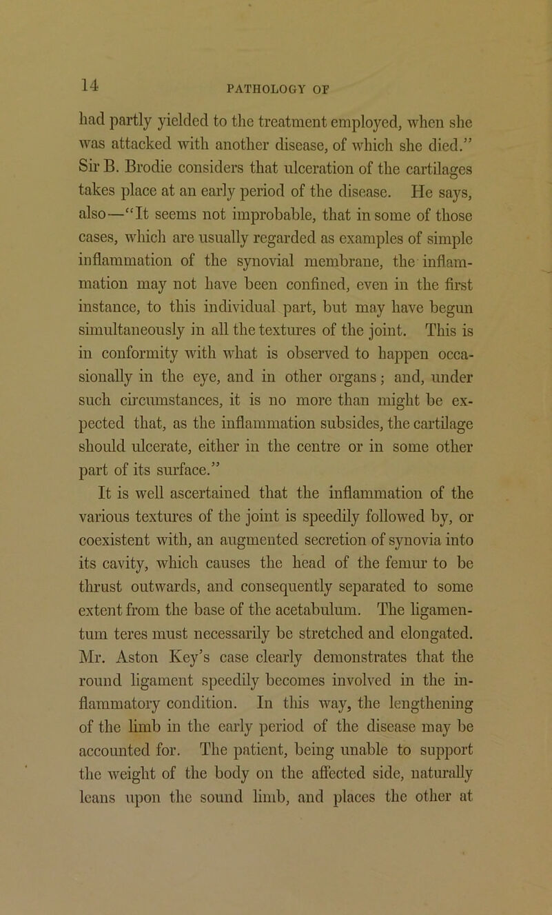 had partly yielded to the treatment employed, when she was attacked with another disease, of which she died.” Sir B. Brodie considers that ulceration of the cartilages takes place at an early period of the disease. Pie says, also—‘‘It seems not improbable, that in some of those cases, which are usually regarded as examples of simple inflammation of the synovial membrane, the inflam- mation may not have been confined, even in the first instance, to this individual part, but may have begun simultaneously in all the textures of the joint. This is in conformity with what is observed to happen occa- sionally in the eye, and in other organs; and, under such cii’cumstances, it is no more than might be ex- pected that, as the inflammation subsides, the cartilage should ulcerate, either in the centre or in some other part of its surface.” It is well ascertained that the inflammation of the various textures of the joint is speedily followed by, or coexistent with, an augmented secretion of synovia into its cavity, which causes the head of the femur to be tlu’ust outwards, and consequently separated to some extent from the base of the acetabulum. The ligamen- tum teres must necessarily be stretched and elongated. Mr. Aston Key’s case clearly demonstrates that the round ligament speedily becomes involved in the in- flammatory condition. In this way, the lengthening of the limb in the early period of the disease may be accounted for. The patient, being unable to support the weight of the body on the afiected side, naturally leans upon the sound limb, and places the other at