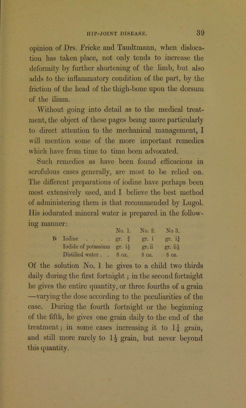 opinion of Drs. Fricke and Taudtmann, when disloca- tion has taken place, not only tends to increase the deformity by further shortening of the limb, but also adds to the inflammatory condition of the part, by the friction of the head of the thigh-bone upon the dorsum of the ihum. Without going into detail as to the medical treat- ment, the object of these pages bemg more particularly to direct attention to the mechanical management, I utU mention some of the more important remedies which have from time to time been advocated. Such remedies as have been found efficacious in scrofulous cases generally, are most to be rehed on. The different preparations of iodine have perhaps been most extensively used, and I beheve the best method of administering them is that recommended by Lugol. His iodurated mineral water is prepared-in the follow- ing manner: No. 1. No. 2. No 3. Iodine .... gr. f gr. i gr. ii Iodide of potassium gr- ii gr.ii gr. iii Distilled water . . 8 oz. 8 oz. 8 oz. Of the solution No. 1 he gives to a child two thirds daily during the first fortnight; in the second fortnight he gives the entire quantity, or three fourths of a grain —varying the dose according to the peculiarities of the case. Diu’ing the fom'th fortnight or the beginning of the fifth, he gives one grain daily to the end of the treatment; in some cases increasing it to grain, and stni more rarely to grain, but never beyond this quantity.