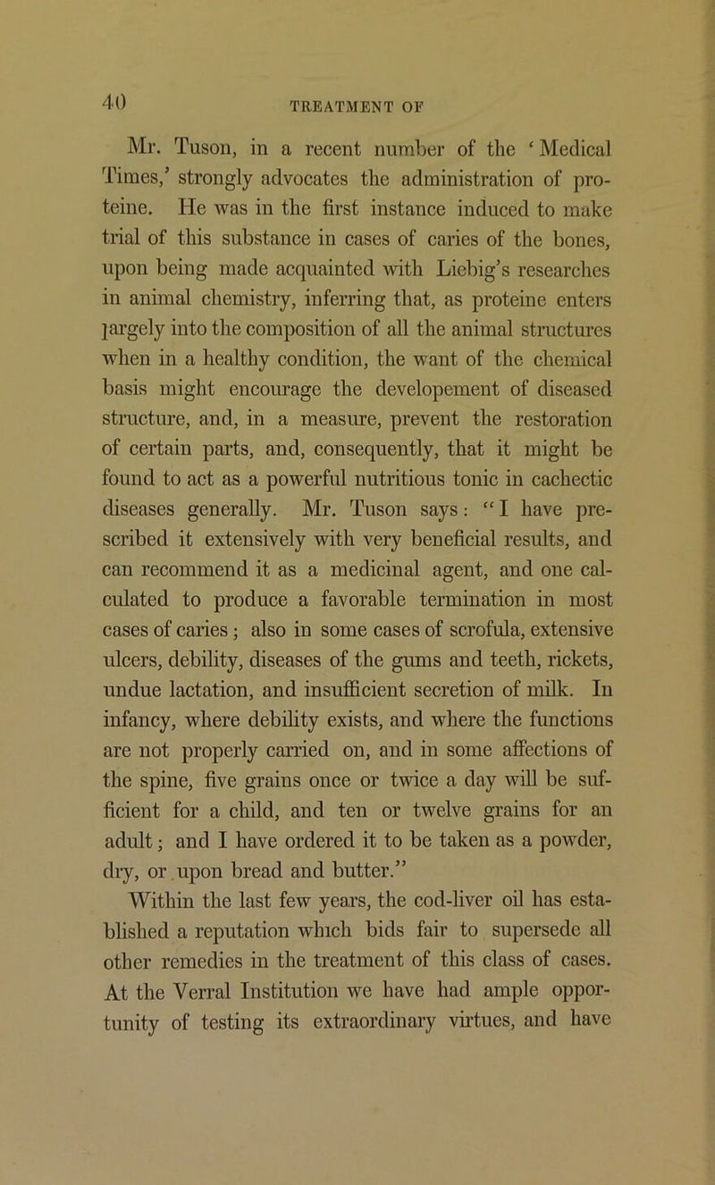 41) Mr. Tusoii, in a recent number of the ‘ Medical Times,’ strongly advocates the administration of pro- teine. He was in the first instance induced to make trial of this substance in cases of caries of the bones, upon being made acquainted with Liebig’s researches in animal chemistry, inferring that, as proteine enters largely into the composition of all the animal structures when in a healthy condition, the want of the chemical basis might encourage the developement of diseased structure, and, in a measure, prevent the restoration of certain parts, and, consequently, that it might be found to act as a powerful nutritious tonic in cachectic diseases generally. Mr. Tuson says: “ I have pre- scribed it extensively with very beneficial results, and can recommend it as a medicinal agent, and one cal- culated to produce a favorable termination in most cases of caries; also in some cases of scrofula, extensive ulcers, debility, diseases of the gums and teeth, rickets, undue lactation, and insufficient secretion of milk. In infancy, where debility exists, and where the functions are not properly carried on, and in some afiections of the spine, five grains once or twice a day will be suf- ficient for a child, and ten or twelve grains for an adult; and I have ordered it to be taken as a powder, dry, or .upon bread and butter.” Within the last few years, the cod-liver oil has esta- blished a reputation which bids fair to supersede all other remedies in the treatment of this class of cases. At the Verral Institution we have had ample oppor- tunity of testing its extraordinary vu’tues, and have