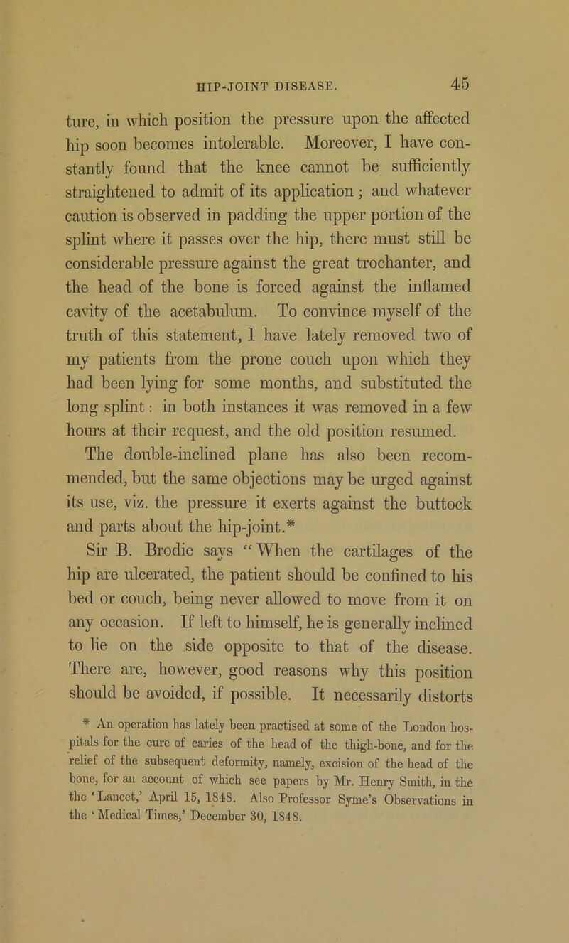 tlire, in which position the pressure upon the affected hip soon becomes intolerable. Moreover, I have con- stantly found that the knee cannot be sufficiently straightened to admit of its application; and whatever caution is observed in padding the upper portion of the splint where it passes over the hip, there must still be considerable pressure against the great trochanter, and the head of the bone is forced against the inflamed cavity of the acetabulum. To convince myself of the truth of this statement, I have lately removed two of my patients from the prone couch upon which they had been lying for some months, and substituted the long splint: in both instances it was removed in a few hours at their request, and the old position resumed. The double-inclined plane has also been recom- mended, but the same objections may be urged against its use, viz. the pressure it exerts against the buttock and parts about the hip-joint.* Sir B. Brodie says “When the cartilages of the hip are ulcerated, the patient should be confined to his bed or couch, being never allowed to move from it on any occasion. If left to himself, he is generally inclined to lie on the side opposite to that of the disease. There are, however, good reasons why this position should be avoided, if possible. It necessarily distorts * An operation has lately been practised at some of the London hos- pitals for the cure of caries of the head of the thigh-bone, and for the rehef of the subsequent deformity, namely, excision of the head of the bone, for an account of which see papers by Mr. Henry Smith, in the the ‘Lancet,’ April 15, 1848. Also Professor Syme’s Observations in the ‘ Medical Times,’ December 30, 1848.