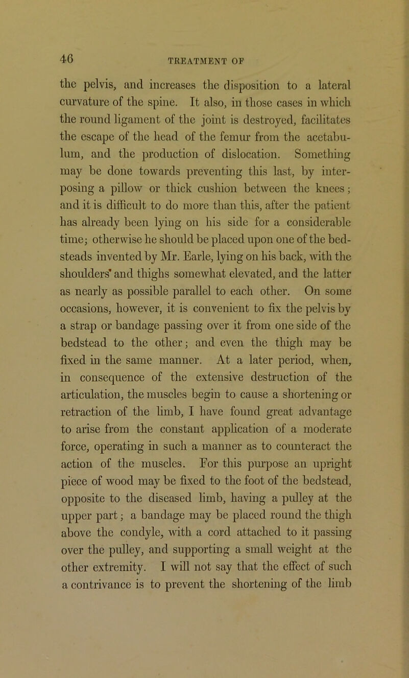 the pelvis, and increases the disposition to a lateral curvature of the spine. It also, in those cases in which the round ligament of the joint is destroyed, facilitates the escape of the head of the femur from the acetabu- lum, and the production of dislocation. Something may be done towards preventing this last, by inter- posing a pillow or thick cushion between the knees; and it is difficult to do more than this, after the patient has already been lying on his side for a considerable time; otherwise he should be placed upon one of the bed- steads invented by Mr. Earle, lying on his back, with the shoulders’ and thighs somewhat elevated, and the latter as nearly as possible parallel to each other. On some occasions, however, it is convenient to fix the pelvis by a strap or bandage passing over it from one side of the bedstead to the other; and even the thigh may be fixed m the same manner. At a later period, when, in consequence of the extensive destruction of the articulation, the muscles begin to cause a shortening or retraction of the limb, I have found great advantage to arise from the constant apphcation of a moderate force, operating in such a manner as to counteract the action of the muscles. For this pmpose an upright piece of wood may be fixed to the foot of the bedstead, opposite to the diseased limb, having a pulley at the upper part; a bandage may be placed round the thigh above the condyle, with a cord attached to it passing over the pulley, and supporting a small weight at the other extremity. I will not say that the effect of such a contrivance is to prevent the shortening of the limb
