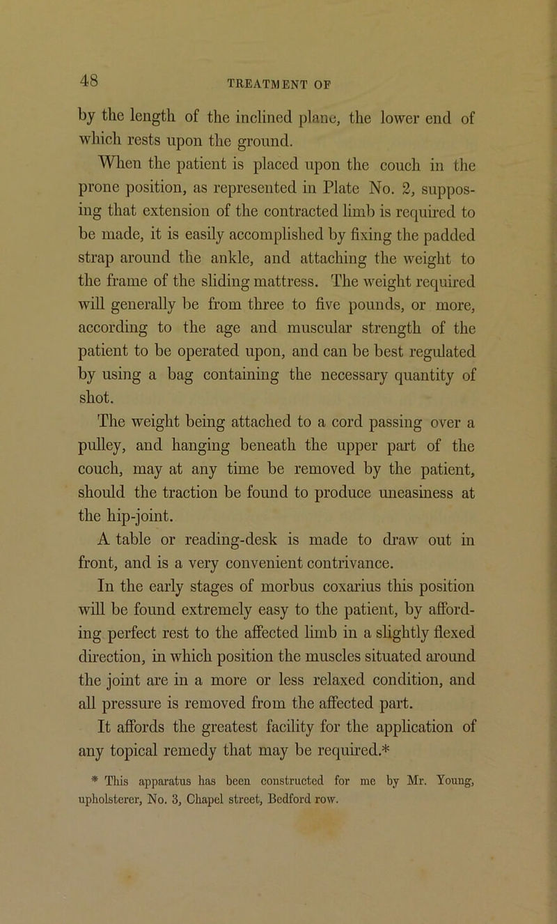 by the length of the inclined plane, the lower end of which rests upon the ground. When the patient is placed upon the couch in the prone position, as represented in Plate No. 2, suppos- ing that extension of the contracted limb is required to be made, it is easily accomplished by fixing the padded strap around the ankle, and attaching the weight to the frame of the sliding mattress. The weight required will generally be from three to five pounds, or more, according to the age and muscular strength of the patient to be operated upon, and can be best regulated by using a bag containing the necessary quantity of shot. The weight being attached to a cord passing over a pulley, and hanging beneath the upper part of the couch, may at any time be removed by the patient, should the traction be found to produce uneasiness at the hip-joint. A table or reading-desk is made to di’aw out in front, and is a very convenient contrivance. In the early stages of morbus coxarius this position will be found extremely easy to the patient, by afford- ing perfect rest to the affected limb in a slightly flexed direction, in which position the muscles situated around the joint are in a more or less relaxed condition, and all pressure is removed from the affected part. It affords the greatest facility for the application of any topical remedy that may be requhed.* * This apparatus has been constructed for me by Mr. Young, upholsterer, No. 3, Chapel street, Bedford row.