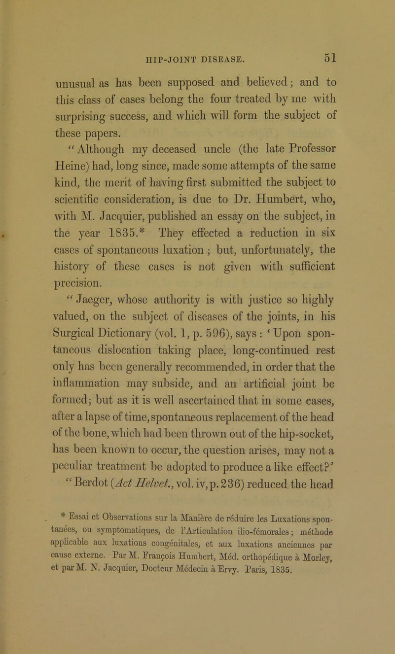 imiisual as has been supposed and believed; and to this class of cases belong the four treated by me with siu’prising success, and which will form the subject of these papers. “ Although my deceased uncle (the late Professor Heine) had, long since, made some attempts of the same kind, the merit of having first submitted the subject to scientific consideration, is due to Dr. Humbert, who, with M. Jacquier, published an essay on the subject, in the year 1835.* They efiected a reduction in six cases of spontaneous luxation ; but, unfortunately, the history of these cases is not given with sufficient precision. “Jaeger, whose authority is with justice so highly valued, on the subject of diseases of the joints, in his Surgical Dictionary (vol. 1, p. 596), says ; ‘ Upon spon- taneous dislocation taking place, long-continued rest only has been generally recommended, in order that the inflammation may subside, and an artificial joint be formed; but as it is well ascertained that in some cases, after a lapse of time, spontaneous replacement of the head of the bone, which had been thrown out of the hip-socket, has been known to occur, the question arises, may not a peculiar treatment be adopted to produce a like effect?’ “ Berdot {Act Hehet., vol. iv,p. 236) reduced the head * Essai et Observations sur la Maniere de reduire les Luxations spon- tanees, on symptomatiques, de PArtieulation ilio-f6niorales; methode applicable aux luxations congenitales, et aux luxations anciennes par cause exteme. Par M. Franpois Humbert, Med. orthopedique a Morley, et pai- M. N. Jacquier, Docteur Medecin a Ervy. Pains, 1835.