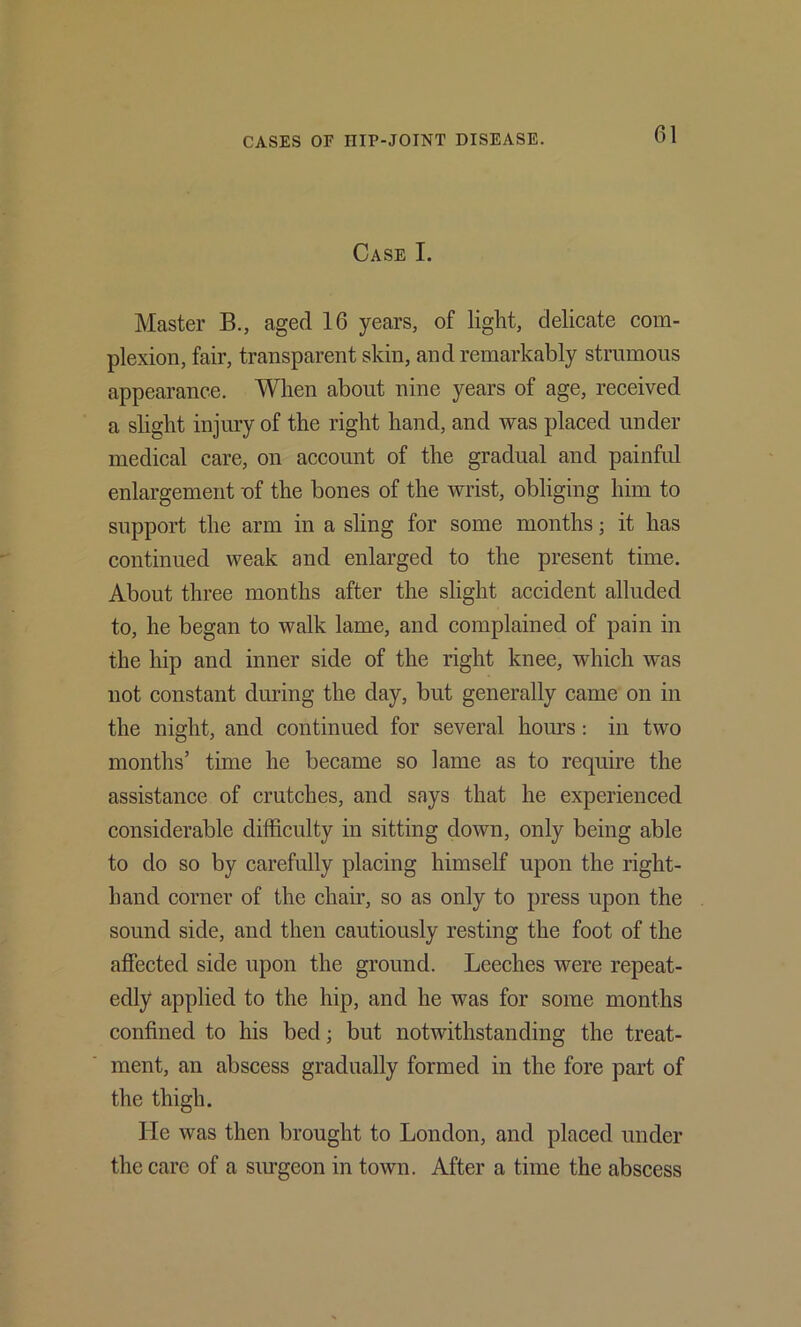 Case I. Master B., aged 16 years, of light, delicate com- plexion, fair, transparent skin, and remarkably strumous appearance. When about nine years of age, received a slight injury of the right hand, and was placed under medical care, on account of the gradual and painfid enlargement of the bones of the wrist, obliging him to support the arm in a sling for some months; it has continued weak and enlarged to the present time. About three months after the slight accident alluded to, he began to walk lame, and complained of pain in the hip and inner side of the right knee, which was not constant during the day, but generally came on in the night, and eontinued for several hours: in two months’ time he became so lame as to require the assistance of crutches, and says that he experienced considerable difficulty in sitting down, only being able to do so by carefully placing himself upon the right- hand corner of the chair, so as only to press upon the sound side, and then cautiously resting the foot of the affected side upon the ground. Leeches were repeat- edly applied to the hip, and he was for some months confined to his bed; but notwithstanding the treat- ment, an abscess gradually formed in the fore part of the thigh. He was then brought to London, and placed under the care of a siu’geon in town. After a time the abscess