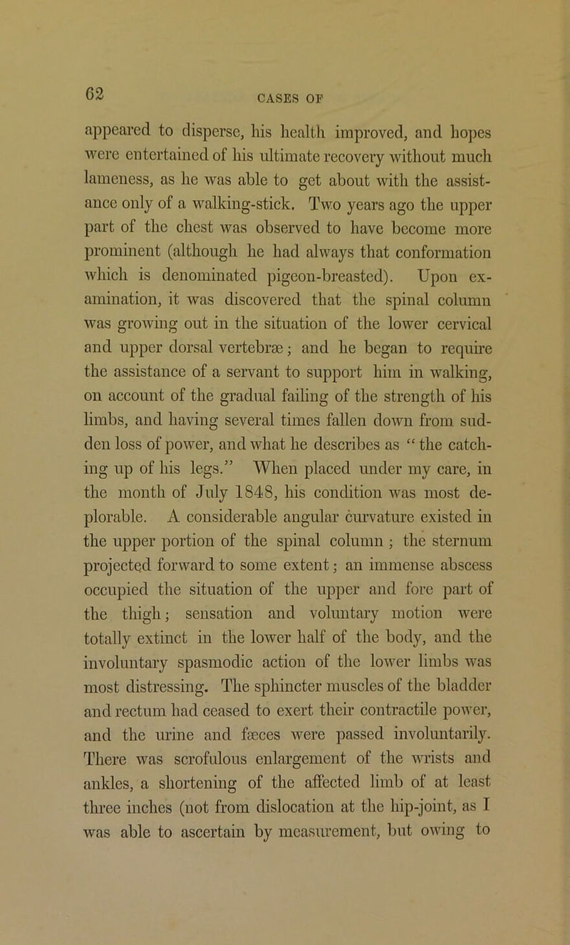 CASES OF appeared to disperse, his health improved, and hopes were entertained of his ultimate recovery without much lameness, as he was able to get about with the assist- ance only of a walking-stick. Two years ago the upper part of the chest was observed to have become more prominent (although he had always that conformation which is denominated pigeon-breasted). Upon ex- amination, it was discovered that the spinal column was growing out in the situation of the lower cervical and upper dorsal vertebrje; and he began to reqube the assistance of a servant to support him in walking, on account of the gradual failing of the strength of his limbs, and having several times fallen down from sud- den loss of power, and what he describes as “ the catch- ing up of his legs.” When placed under my care, in the month of July 1848, his condition was most de- plorable. A considerable angular curvature existed in the upper portion of the spinal column ; the sternum projected forward to some extent; an immense abscess occupied the situation of the upper and fore part of the thigh; sensation and voluntary motion were totally extinct in the lower half of the body, and the involuntary spasmodic action of the lower limbs was most distressing. The sphincter muscles of the bladder and rectum had ceased to exert their contractile power, and the urine and faeces were passed involuntarily. There was scrofulous enlargement of the vnists and ankles, a shortening of the affected limb of at least three inches (not from dislocation at the hip-joint, as I was able to ascertain by measurement, but owing to