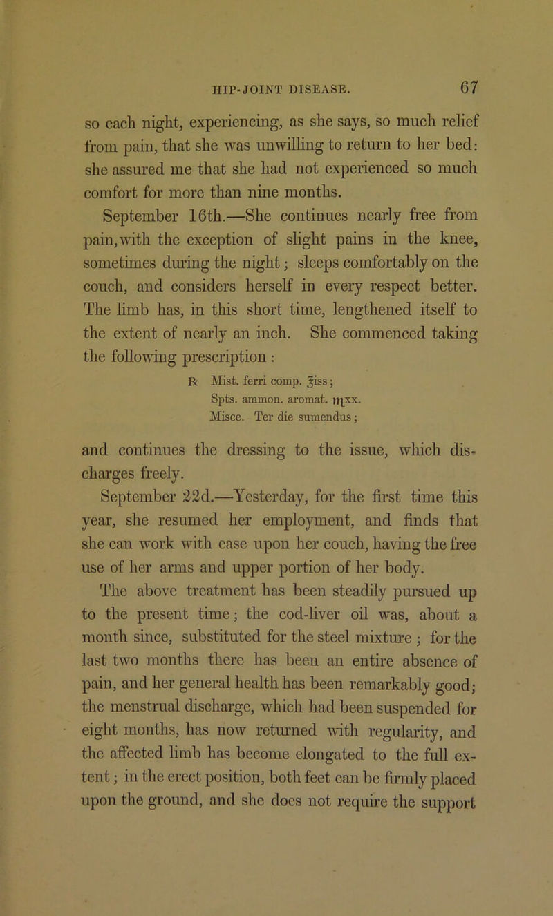 SO eadi night, experiencing, as she says, so much relief from pain, that she was unwilling to return to her bed: she assured me that she had not experienced so much comfort for more than nine months. September 16th.—She continues nearly free from pain, with the exception of slight pains in the knee, sometimes during the night; sleeps comfortably on the couch, and considers herself in every respect better. The limb has, in this short time, lengthened itself to the extent of nearly an inch. She commenced taking the following prescription : R Mist, ferri comp, ^iss; Spts. ammon. aromat. tri^- Misce. Ter die sumendus; and continues the dressing to the issue, which dis- charges freely. September 22d.—Yesterday, for the first time this year, she resumed her employment, and finds that she can work with ease upon her couch, having the free use of her arms and upper portion of her body. The above treatment has been steadily pursued up to the present time; the cod-liver oil was, about a month since, substituted for the steel mixture ; for the last two months there has been an entire absence of pain, and her general health has been remarkably good; the menstrual discharge, which had been suspended for eight months, has now returned Avith regularity, and the affected limb has become elongated to the full ex- tent ; in the erect position, both feet can be firmly placed upon the ground, and she does not require the support