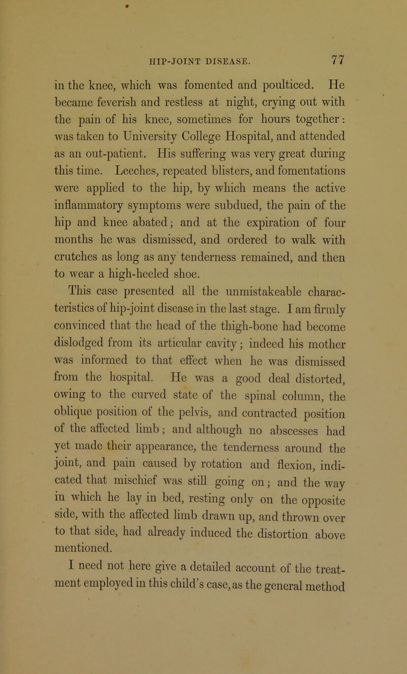 in the knee, which was fomented and poulticed. He became feverish and restless at night, crying out with the pain of his knee, sometimes for hours together; was taken to University College Hospital, and attended as an out-patient. His suffering was very great during this time. Leeches, repeated blisters, and fomentations were applied to the hip, by which means the active inflammatory symptoms were subdued, the pain of the hip and knee abated; and at the expiration of four months he was dismissed, and ordered to walk with crutches as long as any tenderness remained, and then to wear a high-heeled shoe. This case presented all the unmistakeable charac- teristics of hip-joint disease in the last stage. I am firmly convinced that the head of the thigh-bone had become dislodged from its articular cavity; indeed his mother was informed to that effect when he was dismissed from the hospital. He was a good deal distorted, owing to the curved state of the spinal column, the oblique position of the pelvis, and contracted position of the affected limb; and although no abscesses had yet made their appearance, the tenderness around the joint, and pain caused by rotation and flexion, indi- cated that mischief was still going on; and the way in which he lay in bed, resting only on the opposite side, with the affected limb drawn up, and thrown over to that side, had already induced the distortion above mentioned. I need not here give a detailed account of the treat- ment employed in this child s case, as the general method