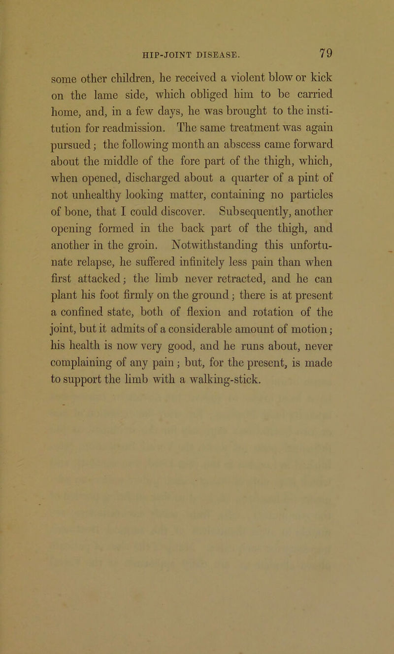 some other children, he received a violent blow or kick on the lame side, which obliged him to be carried home, and, in a few days, he was brought to the insti- tution for readmission. The same treatment was again pursued; the following month an abscess came forward about the middle of the fore part of the thigh, which, when opened, discharged about a quarter of a pint of not unhealthy looking matter, containing no particles of bone, that I could discover. Subsequently, another opening fonned in the back part of the thigh, and another in the groin. Notwithstanding this unfortu- nate relapse, he suffered infinitely less pain than when first attacked; the limb never retracted, and he can plant his foot firmly on the ground; there is at present a confined state, both of flexion and rotation of the joint, but it admits of a considerable amount of motion; his health is now very good, and he runs about, never complaining of any pain ; but, for the present, is made to support the limb with a walking-stick.