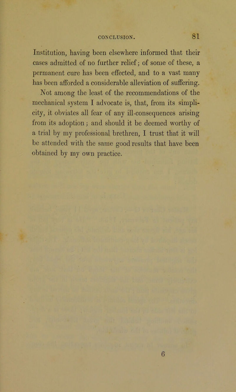 Institution, having been elsewhere informed that their cases admitted of no further relief; of some of these, a permanent cure has been effected, and to a vast many has been afforded a considerable alleviation of suffering. Not among the least of the recommendations of the mechanical system I advocate is, that, from its simpli- city, it obviates all fear of any ill-consequences arising from its adoption; and should it be deemed worthy of a trial by my professional brethren, I trust that it will be attended with the same good results that have been obtained by my own practice. 6