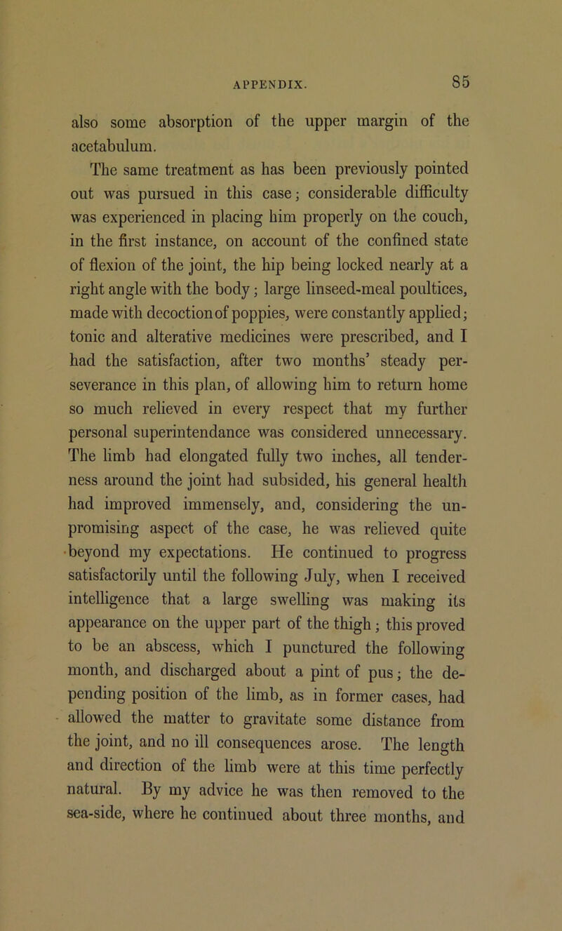 also some absorption of the upper margin of the acetabulum. The same treatment as has been previously pointed out was pursued in this case; considerable difficulty was experienced in placing him properly on the couch, in the first instance, on account of the confined state of flexion of the joint, the hip being locked nearly at a right angle with the body; large linseed-meal poultices, made with decoction of poppies, were constantly applied; tonic and alterative medicines were prescribed, and I had the satisfaction, after two months’ steady per- severance in this plan, of allowing him to return home so much relieved in every respect that my further personal superintendance was considered unnecessary. The limb had elongated fully two inches, all tender- ness around the joint had subsided, his general health had improved immensely, and, considering the un- promising aspect of the case, he was relieved quite •beyond my expectations. He continued to progress satisfactorily until the following July, when I received intelligence that a large swelling was making its appearance on the upper part of the thigh; this proved to be an abscess, which I punctured the following month, and discharged about a pint of pus; the de- pending position of the limb, as in former cases, had allowed the matter to gravitate some distance from the joint, and no ill consequences arose. The length and direction of the limb were at this time perfectly natural. By my advice he was then removed to the sea-side, where he continued about three months, and
