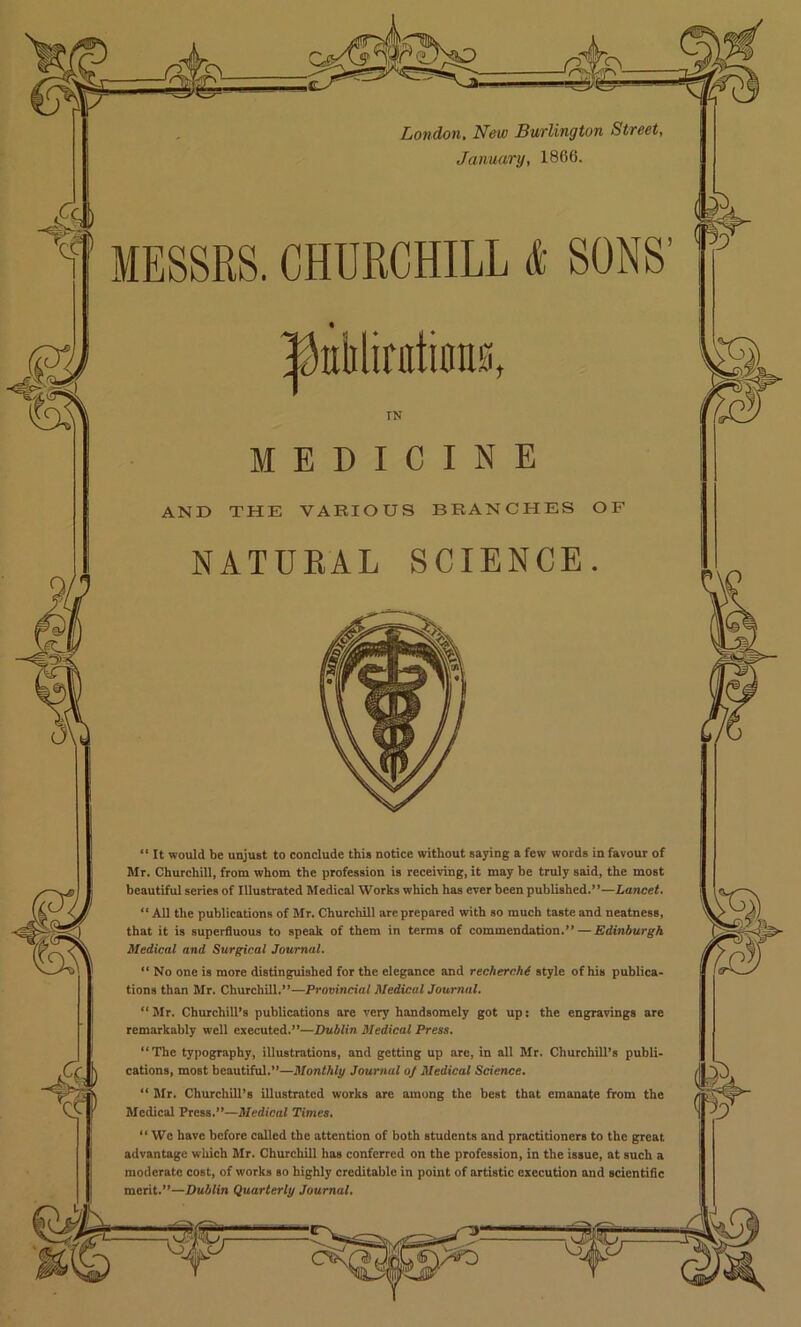 London. New Burlington Street, January, 1866. MESSRS. CHURCHILL & SONS’ MEDICINE AND THE VARIOUS BRANCHES OF NATUEAL SCIENCE. “ It would be unjust to conclude this notice without sajdng a few words in favour of Mr. ChurchUl, from whom the profession is receiving, it may be truly said, the most beautiful series of Illustrated Medical Works which has ever been published.”—Lancet. “ All the publications of Mr. Churchill are prepared with so much taste and neatness, that it is superfluous to speak of them in terms of commendation.” — Edinburgh Medical and Surgical Journal. “ No one is more distinguished for the elegance and recherchd style of his publica- tions than Mr. Churchill.”—Provincial Medical Journal. “ Mr. Churchill’s publications are very handsomely got up: the engravings are remarkably well executed.”—Dublin Medical Press. “The typography, illustrations, and getting up are, in all Mr. Churchill’s publi- cations, most beautiful.”—Monthly Journal oj Medical Science. “ Mr. Churchill’s illustrated works are among the best that emanate from the Medical Press.”—Medical Times. “ We have before called the attention of both students and practitioners to the great advantage which Mr. Churchill has conferred on the profession, in the issue, at such a moderate cost, of works so highly creditable in point of artistic execution and scientific merit.”—Dublin Quarterly Journal.