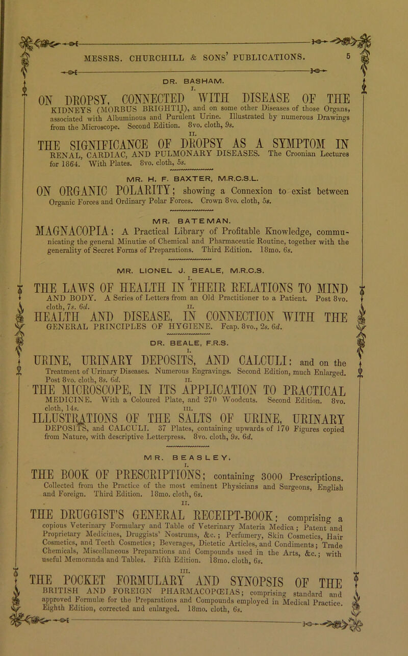 - MESSRS. CHURCHILL & SONs’ PUBLICATIONS. 5 DR. BASHAM. ON DDOPST, CONNECTED ’’WITH DISEASE OF THE KIDNEYS (MORBUS BRIGHTII), and on some other Diseases of those Organs, associated with Albuminous and Purulent Urine. Illustrated by numerous Drawings from the Microscope. Second Edition. 8vo. cloth, 9s, THE SIGNIFICANCE OF HKOPSY AS A SYMPTOM IN RENAL, CARDIAC, AND PULMONARY DISEASES. The Croonian Lectures for 1864.' With Plates. 8vo. cloth, 5s. MR. H. F. BAXTER, M.R.C.S.L. ON ORGANIC POLARITY; showing a Connexion to exist between Organic Forces and Ordinary Polar Forces. Crown 8vo. cloth, 5s. MR. BATEMAN. MAGNACOPIA: a Practical Library of Profitable Knowledge, commu- nicating the general Minuti® of Chemical and Pharmaceutic Routine, together with the generality of Secret Forms of Preparations. Third Edition. 18mo. 6s. MR. LIONEL J. BEALE, M.R.O.S. THE LAWS OF HEALTH IN THEIR RELATIONS TO MIND AND BODY. A Series of Letters from an Old Practitioner to a Patient. Post 8vo. cloth, 7s. 6d. II. HEALTH AND DISEASE, IN CONNECTION WITH THE GENERAL PRINCIPLES OF HYGIENE. Fcap. 8vo., 2s. 6rf. DR. BEALE, F.R.S. URINE, URINARY DEPOSITS, AND CALCULI: and on the Treatment of Urinary Diseases. Numerous Engravings. Second Edition, much Enlarged. Post 8vo. cloth, 8s. 6d. ii. THE MICROSCOPE, IN ITS APPLICATION TO PRACTICAL MEDICINE. With a Coloured Plate, and 27<1 Woodcuts. Second Edition. 8vo. cloth, 14.S. III. ILLUSTIUTIONS OF THE SALTS OF URINE, URINARY DEPOSITS, and CALCULI. 37 Plates, containing upwards of 170 Figures copied from Nature, with descriptive Letterpress. 8vo. cloth, 9s. 6d. MR. BEASLEY. THE BOOK OF PRESCRIPTIONS; containing 3000 Prescriptions. Collected from the Practice of the most eminent Physicians and Surgeons, English and Foreign. Third Edition. 18mo. cloth, 6s. THE DRUeeiST’S GENERAL RECEIPT-BOOK: comprising a copious Veterinary Formulary and Table of Veterinary Materia Medica; Patent and Proprietary Medicines, Druggists’ Nostrums, &c.; Perfumery, Skin Cosmetics, Hair Cosmetics, and Teeth Cosmetics; Beverages, Dietetic Articles, and Condiments; Trade Chemicals, Miscellaneous Preparations and Compounds used in the Arts, &c.”- with useful Memoranda and Tables. Fifth Edition. 18mo. cloth, 6s. ' III. THE POCKET FORMULARY AND SYNOPSIS OF THE BRITISH AND FOREIGN PHARMACOPCEIAS: compri.ing .tanJard and approved Fonnul® for the Preparations and Compounds employed in Medical Practice. Eighth Edition, corrected and enlarged. 18mo. cloth, 6s. —©4 JO-©-