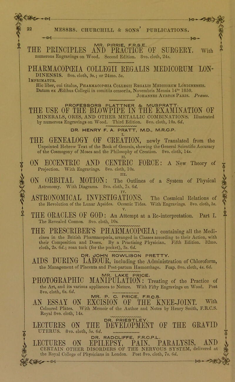 -^s— 22 MESSRS. CHURCHILL & SONS PUBLICATIONS. -f©- MR. PIRRIE, F.R.S.E. THE PRINCIPLES AND PRACTICE OE SURGERY. With numerous Engravings on Wood. Second Edition. 8vo. cloth, 24s. PHARMACOPEIA COLLEGII REGALIS MEDICORUM LON- DINENSIS. 8vo. cloth, 9s.; or 24mo. 5s. Imprimatur. Hie liber, cui titulus, Pharmacopieia Colleoii Reoalis Medioorum Lo’ndinensis. Datum ex .®dibus Collegii in comitiis censoriis, Novembris Mensis 14“ 1850. Johannes Ayrton Paris. Prases. PROFESSORS PLATTNER 8c. MUSPRATT. THE USE OE THE BLOWPIPE IN THE EXAMINATION OE MINERALS, ORES, AND OTHER METALLIC COMBINATIONS. Illustrated by numerous Engravings on Wood. Third Edition. 8vo. cloth, 10s. 6d. DR. HENRY F. A. PRATT, M.D., M.R.C.P. THE GENEALOGY OE CREATION, newly Translated from the Unpointed Hebrew Text of the Book of Genesis, showing the General Scientific Accuracy of the Cosmogony of Moses and the Philosophy of Creation. 8vo. cloth, 14s. ON ECCENTRIC AND CENTRIC EORCE: a New Theory of Projection, With Engravings. 8vo. cloth, 10s. III. ON ORBITAL MOTION: The Outlines of a System of Physical Astronomy. With Diagrams. 8vo. cloth, 75. 6d, IV. ASTRONOMICAL INVESTIGATIONS. The Cosmical Relations of the Revolution of the Lunar Apsides. Oceanic Tides. With Engravings. 8vo. cloth, 5s. V. THE ORACLES OE GOD : An Attempt at a Re-interpretation. Part I. The Revealed Cosmos. 8vo. cloth, 10s. THE PRESCRIBER’S PHARMACOPCEIA; containing all the Medi- cines in the British Pharmacopceia, arranged in Classes according to their Action, with their Composition and Doses. By a Practising Physician. Fifth Edition. 32mo. cloth, 2s. Crf.; roan tuck (for the pocket), 3s. 6d. DR. JOHN ROWLISON PRETTY. AIDS DURING LABOUR, including the Administration of Chloroform, the Management of Placenta and Post-partum Hmmorrhage. Fcap. 8vo. cloth, 4s. 6d. MR. LAKE PRICE. PHOTOGRAPHIC MANIPULATION : Treating of the Practice of the Art, and its various appliances to Nature. With Fifty Engravings on Wood. Post 8vo. cloth, 6s. 6d. MR. P. C. PRICE, F.R.C.S. AN ESSAY ON EXCISION OE THE KNEE-JOINT, with Coloured Plates. With Memoir of the Author and Notes by Henry Smith, F.R.C.S. Royiil 8vo. cloth, 14s. drUVrIestley. . LECTURES ON THE DEVELOPMENT OF THE GRAVID UTERUS. 8vo. cloth, 5s. 6d. DR. RADCLIFFE, F.R.C.P.L. LECTURES ON EPILEPSY, PAIN, PARALYSIS, AND CISRTAIN OTHER DISORDERS OF THE NERVOUS SYSTEM, delivered nt the Roj'.il College of Physicians in London. Post 8vo. cloth, 7s. 6d.