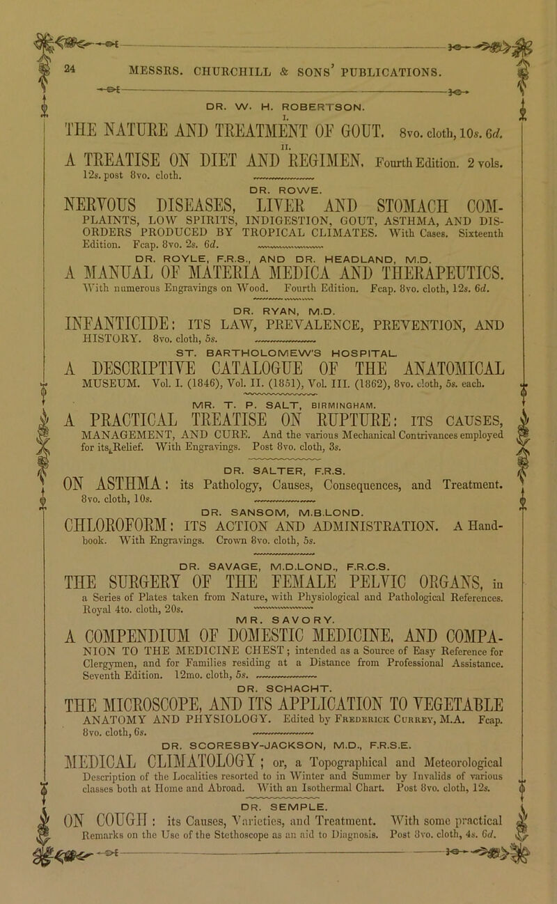 —'5^ 24 MESSRS. CHURCHILL & SONS’ PUBLICATIONS. —©^- DR. W. H. ROBERTSON. THE NATURE AND TREATMENT OF GOUT. 8vo. cioti., io«. 6rf. A TREATISE ON DIET ANd'rEGIMEN. Fourth Edition. 2T0is. 12s. post 8vo. cloth. ... DR. ROWE. NERYOUS DISEASES, LIVER AND STOMACH COM- PLAINTS, LOW SPIRITS, INDIGESTION, GOUT, ASTHMA, AND DIS- ORDERS PRODUCED BY TROPICAL CLIMATES. With Cases. Sixteenth Edition. Fcap. 8vo. 2s. 6d. IWVUWVV^W WVh WVWi DR. ROYLE, F.R.S., AND DR. HEADLAND, M.D. A MANUAL OE MATERIA MEDICA AND THERAPEUTICS. With numerous Engravings on Wood. Fourth Edition. Fcap. 8vo. cloth, 12s. 6d. DR. RYAN, M.D. INFANTICIDE: its law, prevalence, prevention, and HISTORY. 8vo. cloth, 5s. ST. BARTHOLOMEW’S HOSPITAL. A DESCRIPTIVE CATALOGUE OE THE ANATOMICAL MUSEUM. Vol. I. (1846), Vol. II. (1851), Vol. III. (1862), 8vo. doth, 5s. each. MR. T. P. SALT, BIRMINGHAM. A PRACTICAL TREATISE ON RUPTURE: its causes, MANAGEMENT, AND CURE. And the various Mechanical Contrivances employed for its^Relief. With Engravings. Post 8vo. cloth, 3s. DR. SALTER, F.R.S. ON ASTHMA: its Pathology, Causes, Consequences, and Treatment. 8VO. cloth, 10s. — — DR. SANSOM, M.B.LOND. CHLOROFORM: its action and administration, a Hand- book. With Engravings. Crowm 8vo. cloth, 5s. DR. SAVAGE, M.D.LOND., F.R.O.S. THE SURGERY OE THE FEMALE PELVIC ORGANS, in a Series of Phites taken from Nature, with Phj'siological and Pathological References. Royal 4to. cloth, 20s. MR. SAVORY. A COMPENDmi OF DOMESTIC MEDICINE. AND COMPA- NION TO THE MEDICINE CHEST ; intended as a Source of Easy Reference for Clergymen, and for Families residing at a Distance from Professional Assistance. Seventh Edition. 12mo. cloth, 5s. DR. SCHACHT. THE MICROSCOPE, AND ITS APPLICATION TO VEGETABLE ANATOMY AND PHYSIOLOGY. Edited by Frederick Currby, M.A. Fcap. 8vo. cloth, 6s. ——. DR. SCORESBY-JACKSON, M.D., F.R.S.E. MEDICAL CLIMATOLOGY ; or, a Topographical and Meteorological Description of the Localities resorted to in Winter and Summer by Invalids of various classes both at Horae and Abroad. With an Isothermal Chart Post 8vo. cloth, 12s. DR. SEMPLE. ON COUGH : its Causes, Varieties, and Treatment. With some practical Remarks on the Use of the Stethoscope as an aid to Diagnosis. Post 8vo. cloth, 4s. Gd. -04 a I