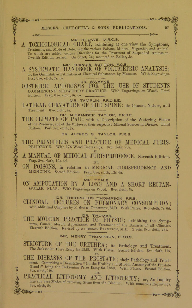 -.-©^ —— —; MR. STOWE, M.R.O.S. A TOXICOLOGrICAL CHAET, exhibiting at one view the Symptoms, Treatment, and Mode of Detecting the various Poisons, Mineral, Vegetable, and Animal. To which are added, concise Directions for the Treatment of Suspended Animation. Twelfth Edition, revised. On Sheet, 2s.; mounted on Roller, 5s. MR. FRANCIS SUTTON, F.C.S. A SYSTEMATIC HANDBOOK OF YOLHMETRIC ANALYSIS; or, the Quantitative Estimation of Chemical Substances by Measure. With Engravings. Post 8vo. cloth, 7s. 6d. DR. SWAYNE. OBSTETRIC APHORISMS FOR THE USE OE STUDENTS COMMENCING MIDWIFERY PRACTICE. With Engravings on Wood. Third Edition. Fcap. 8vo. cloth, 3s. 6rf. ^ MR. TAMPLIN, F.R.C.S.E. LATERAL CHRYATURE OF THE SPINE: its Causes, Nature, and Treatment. 8vo. cloth, 4s. DR. ALEXANDER TAYLOR, F.R.S.E. THE CLIMATE OE PAH; with a Description of the Watering Places of the Pyrenees, and of the Virtues of their respective Mineral Sources in Disease. Third Edition. Post 8vo. cloth, 7s. DR. ALFRED S. TAYLOR, F.R.S. THE PRINCIPLES AND PRACTICE OE MEDICAL Juris- prudence. With 176 Wood Engravings. 8vo. cloth, 28s. A MANUAL OF MEDICAL JURISPRUDENCE. Seventh Edition. Fcap. 8VO. cloth, 12s. 6rf. ON POISONS, in relation to MEDICAL JURISPRUDENCE AND MEDICINE. Second Edition. Fcap. 8vo. cloth, 12s. 6d. ON AMPUTATION BY A^L0Nu'AND A SHORT RECTAN- GULAR flap. With Engravings on Wood. 8vo. cloth, Ss. ^ THEOPHILUS THOMPSON, F.R.S. CLINICAL LECTURES ON PULMONARY CONSUYIPTION; with additional Chapters by E. Stmes Thompson, M.D. With Plates. 8vo. cloth, 7s. 6d. THE MODEM PEACTICE 0F° TsiSIC; exhibiting the Symp- ^ms, Caiwes, Morbid Appearances, and Treatment of the Diseases of all Climates. Eleventh Edition. Revised by Algernon Frampton, M.D. 2 vols. 8vo. cloth, 28s. MR. HENRY THOMPSON, F.R.O.S. STRICTTOE OF THE URETHRA; i„ Pathology and Treatment. The Jacksonian Prize Essay for 1852. With Plates. Second Edition. 8vo. cloth, 10s. THE DISEASES OF THE PROSTATE ; their Pathology and Treat- mpt Comprising a Dissertation “ On the Healthy and Morbid Anatomy of the Prostate 8vrcloth'’l0s^ Jacksonian Prize Essay for 1860. With Plates. Second Edition. PRACTICAL LITHOTOMY AND LITHOTRITY; or An inquiry iC doth,'9s. “erous Engraving^, g>r . . ... 3^-’5^