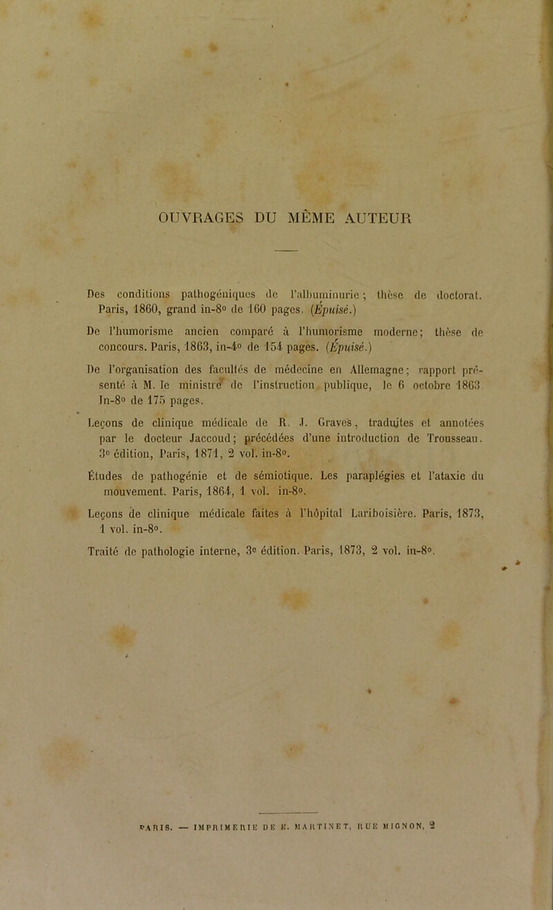 OUVRAGES DU MÊME AUTEUR Des conditions pathogéniques de l’albuminurie ; thèse de doctorat. Paris, 1860, grand in-8° de 160 pages. (Epuisé.) De l’humorisme ancien comparé à l’humorisme moderne; thèse de concours. Paris, 1863, in-4° de 154 pages. (Epuisé.) De l’organisation des facultés de médecine en Allemagne; rapport pré- senté à M. le ministre' de l’instruction publique, le 6 octobre 1863 In-8° de 175 pages. Leçons de clinique médicale de R, J. Graves, traduites et annotées par le docteur Jaccoud; précédées d’une introduction de Trousseau. 3° édition, Paris, 1871, 2 vol. in-8°. Etudes de pathogénie et de sémiotique. Les paraplégies et l’ataxie du mouvement. Paris, 1864, 1 vol. in-8°. Leçons de clinique médicale faites à l’hôpital Lariboisière. Paris, 1873, 1 vol. in-8°. Traité de pathologie interne, 3° édition. Paris, 1873, 2 vol. in-8». ê % * PARIS. — IMPRIMERIE I)E H. MARTINET, RUE MIGNON, 2