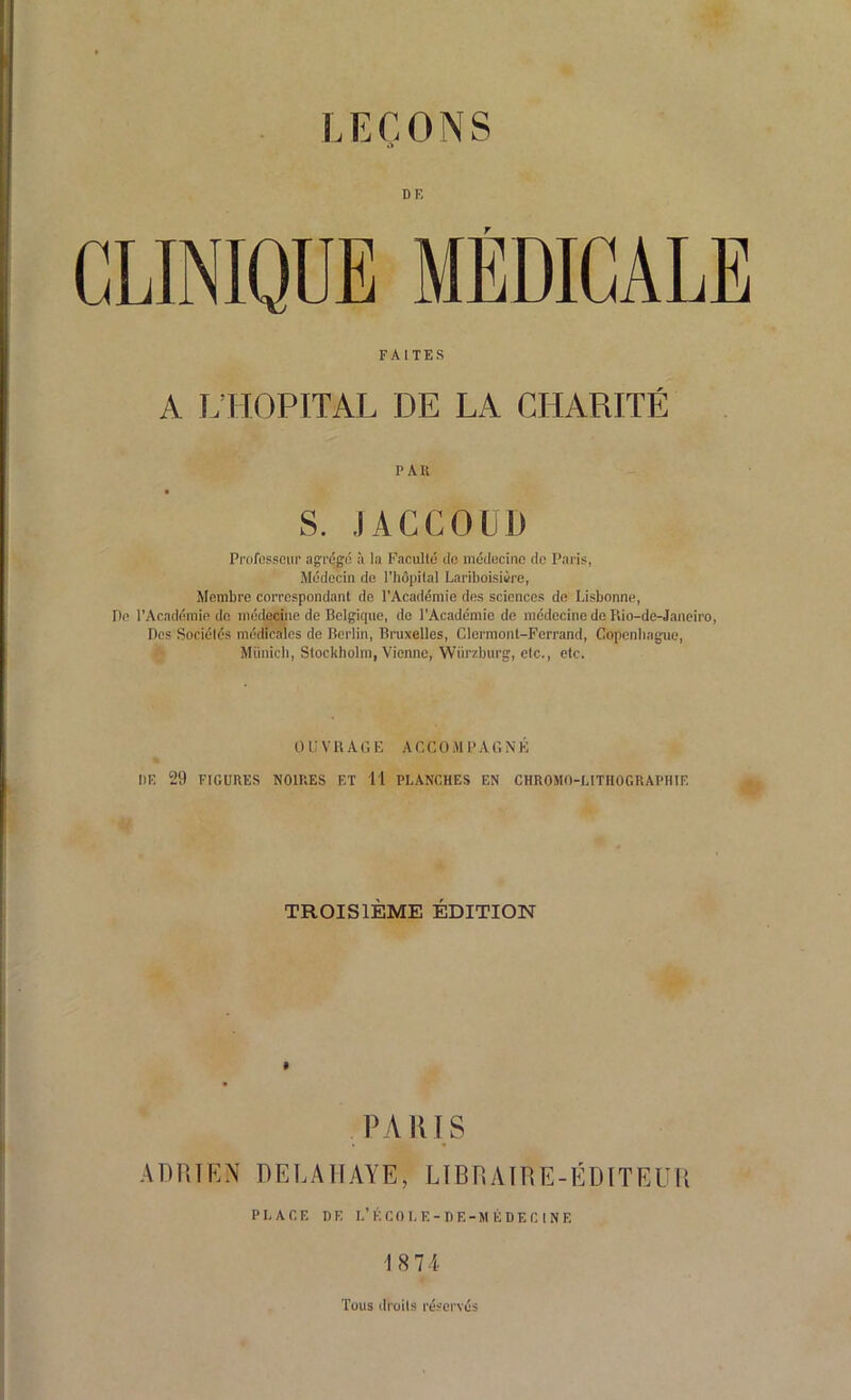 DE CLINIQUE MÉDICALE FAITES A L’HOPITAL DE LA CHARITÉ PAR S. JACCOUD Professeur agrégé à la Faculté de médecine de Paris, Médecin de l’hôpital Lariboisière, Membre correspondant de l’Académie des sciences de Lisbonne, Pe l’Académie do médecine de Belgique, de l’Académie de médecine de Rio-de-Janeiro, Des Sociétés médicales de Berlin, Bruxelles, Clermont-Ferrand, Copenhague, Munich, Stockholm, Vienne, Wiirzburg, etc., etc. OUVRAGE ACCOMPAGNÉ DE 29 FIGURES NOIRES ET 11 PLANCHES EN CHROMO-LITHOGRAPHIE TROISIÈME ÉDITION » PARIS ADRIEN DELAÏIAYE, LIBRAIRE-ÉDITEUR PLACE DE L’KCOLF.-DE-MÉDECINE 18 74 Tous droits réservés