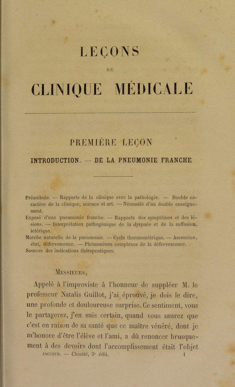 DE CLINIQUE MÉDICALE PREMIÈRE LEÇON INTRODUCTION. — DE LA PNEUMONIE FRANCHE Préambule. — Rapports de la clinique avec la pathologie. — Double ca- ractère de la clinique, science et art. —Nécessité d’un double enseigne- ment. Exposé d’une pneumonie franche. — Rapports des symptômes et des lé- sions. — Interprétation pathogénique de la dyspnée et de la suffusion, ictérique. Marche naturelle de la pneumonie. —-Cycle thermométrique. — Ascension, état, défervescence. —- Phénomènes complexes de la défervescence. Sources des indications thérapeutiques. Messieurs, Appelé à l’improviste à l’honneur de suppléer M. le professeur Natalis Guillot, j’ai éprouvé, je dois le dire, une profonde cl douloureuse surprise. Ce sentiment, vous le partagerez, j’en suis certain, quand vous saurez que c’est en raison de sa santé que ce maître vénéré, dont je m’honore d’être l’élève et l’ami, a dû renoncer brusque- ment à des devoirs dont l’accomplissement était l’objet