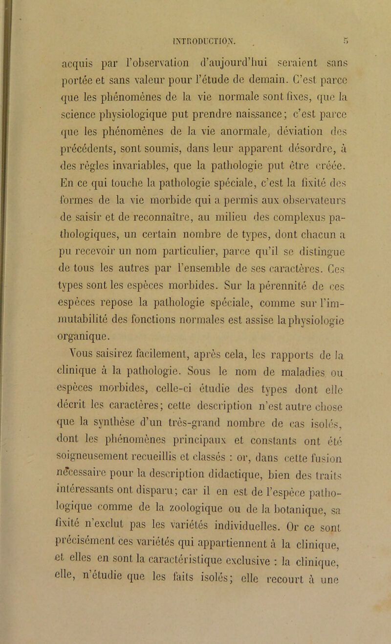 acquis par l’observation d’aujourd’liui seraient sans portée et sans valeur pour l’étude de demain. C’est parce que les phénomènes de la vie normale sont fixes, que la science physiologique put prendre naissance; c’est parce <{uc les phénomènes de la vie anormale, déviation des précédents, sont soumis, dans leur apparent désordre, à des règles invariables, que la pathologie put être créée. En ce qui touche la pathologie spéciale, c’est la lîxilé des formes de la vie morbide qui a permis aux observateurs de saisir et de reconnaître, au milieu des complexus pa- thologiques, un certain nombre de types, dont chacun a pu recevoir un nom particulier, parce qu’il se distingue de tous les autres par l’ensemble de ses caractères. Ces types sont les espèces morbides. Sur la pérennité de ces espèces repose la pathologie spéciale, comme sur l’im- mutabilité des fonctions normales est assise la physiologie organique. Vous saisirez facilement, après cela, les rapports de la clinique à la pathologie. Sous le nom de maladies ou espèces morbides, celle-ci étudie des types dont elle décrit les caractères; cette description n’est autre chose que la synthèse d’un très-grand nombre de cas isolés, dont les phénomènes principaux et constants ont été soigneusement recueillis et classés : or, dans cette fusion nécessaire pour la description didactique, bien des traits intéressants ont disparu; car il en est de l’espèce patho- logique comme de la zoologique ou de la botanique, sa fixité n’exclut pas les variétés individuelles. Or ce sont précisément ces variétés qui appartiennent à la clinique, et elles en sont la caractéristique exclusive : la clinique, clic, n étudie que les laits isolés; elle recourt à une