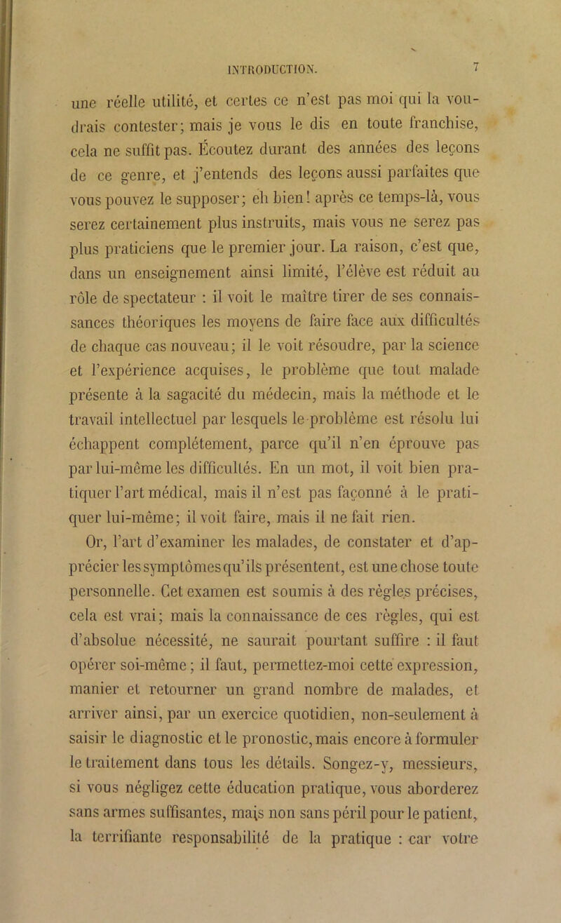 une réelle utilité, et certes ce n’est pas moi qui la vou- drais contester; mais je vous le dis en toute franchise, cela ne suffit pas. Écoutez durant des années des leçons de ce genre, et j’entends des leçons aussi parfaites que vous pouvez le supposer; eh bien! après ce temps-là, vous serez certainement plus instruits, mais vous ne serez pas plus praticiens que le premier jour. La raison, c’est que, dans un enseignement ainsi limité, l’élève est réduit au rôle de spectateur : il voit le maître tirer de ses connais- sances théoriques les moyens de faire face aux difficultés de chaque cas nouveau; il le voit résoudre, par la science et l’expérience acquises, le problème que tout malade présente à la sagacité du médecin, mais la méthode et le travail intellectuel par lesquels le-problème est résolu lui échappent complètement, parce qu’il n’en éprouve pas par lui-même les difficultés. En un mot, il voit bien pra- tiquer l’art médical, mais il n’est pas façonné à le prati- quer lui-même; il voit faire, mais il ne fait rien. Or, l’art d’examiner les malades, de constater et d’ap- précier les symptômes qu’ ils présentent , est une chose toute personnelle. Cet examen est soumis à des règles précises, cela est vrai; mais la connaissance de ces règles, qui est d’absolue nécessité, ne saurait pourtant suffire : il faut opérer soi-même; il faut, permettez-moi cette expression, manier et retourner un grand nombre de malades, et arriver ainsi, par un exercice quotidien, non-seulement à saisir le diagnostic et le pronostic, mais encore à formuler le traitement dans tous les détails. Songez-y, messieurs, si vous négligez cette éducation pratique, vous aborderez sans armes suffisantes, mais non sans péril pour le patient, la terrifiante responsabilité de la pratique : car votre