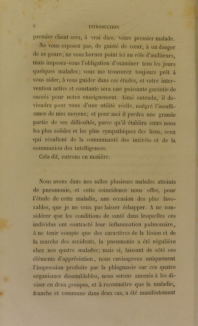 s premier client sera, à vrai dire, votre premier malade. Ne vous exposez pas, de gaieté de cœur, à un danger de ce genre; ne vous bornez point ici au rôle d’auditeurs, mais imposez-vous l’obligation d’examiner tous les jours quelques malades; vous me trouverez toujours prêt à vous aider, à vous guider dans ces études, et votre inter- vention active et constante sera une puissante garantie de succès pour notre enseignement. Ainsi entendu, il de- viendra pour vous d’une utilité réelle, malgré l’insuffi- sance de mes moyens ; et pour moi il perdra une grande partie de ses difficultés, parce qu’il établira entre nous les plus solides et les plus sympathiques des liens, ceux qui résultent de la communauté des intérêts et de la communion des intelligences. Cela dit, entrons en matière. Nous avons dans nos salles plusieurs malades atteints de pneumonie, et cette coïncidence nous offre, pour l’étude de cette maladie, une occasion des plus favo- rables, que je ne veux pas laisser échapper. A ne con- sidérer que les conditions de santé dans lesquelles ces individus ont contracté leur inflammation pulmonaire, à ne tenir compte que des caractères de la lésion et de la marche des accidents, la pneumonie a été régulière chez nos quatre malades; mais si, laissant de côté ces cléments d’appréciation, nous envisageons uniquement l’impression produite par la phlegmasie sur ces quatre organismes dissemblables, nous serons amenés à les di- viser en deux groupes, et à reconnaître que la maladie, franche et commune dans deux cas, a été manifestement