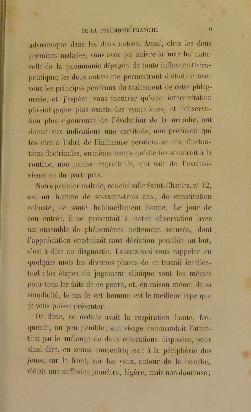 adynamiquc dans les deux autres. Aussi, chez les deux premiers malades, vous avez pu suivre la marche natu- relle de la pneumonie dégagée de toute influence théra- peutique; les deux autres me permettront d’étudier avec vous les principes généraux du traitement de cette phleg- masie, et j’espère vous montrer qu’une interprétation physiologique plus exacte des symptômes, et l’observa- tion plus rigoureuse de l’évolution de la maladie, ont donné aux indications une certitude, une précision qui les met à l’abri de l’influence pernicieuse des fluctua- tions doctrinales, en même temps qu’elle les soustrait à la routine, non moins regrettable, qui naît de l’exclusi- visme ou du parti pris. Notre premier malade, couché salle Saint-Charles, n° H, -est un homme de soixante-trois ans, de constitution robuste, de santé habituellement bonne. Le jour de son entrée, il se présentait à notre observation avec un ensemble de phénomènes nettement accusés, dont d’appréciation conduisait sans déviation possible au but, c’est-à-dire au diagnostic. Laissez-moi vous rappeler en quelques mots les diverses phases de ce travail intellec- tuel : les étapes du jugement clinique sont les mêmes pour tous les faits de ce genre, et, en raison même de sa simplicité, le cas de cet homme est le meilleur type que je vous puisse présenter. Or donc, ce malade avait la respiration liante, fré- quente, un peu pénible; son visage commandait l’atten- tion par le mélange de deux colorations disposées, pour ainsi dire, en zones concentriques : à la périphérie des joues, sur le front, sur les yeux, autour de la bouche, c’était une suffusion jaunâtre, légère, mais non douteuse;
